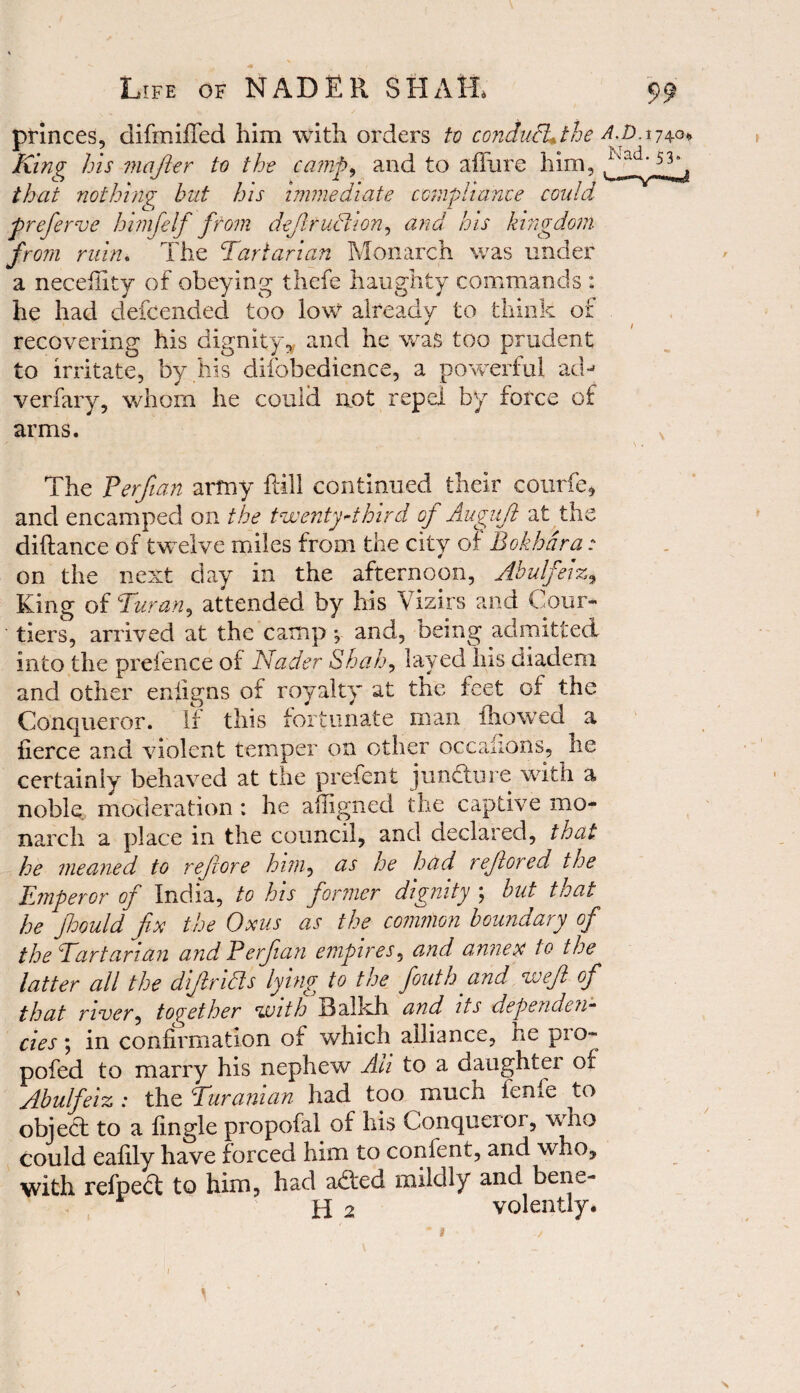 *■* «• / Life of NADER SIIA1L 99 princes, difmiiTed him with orders tv condufLthe A.p.17^ King his m after to the camp, and to a fill re him, that nothing but his immediate compliance could preferve himfelf from defiruElion, and his kingdom from ruin. The Tartarian Monarch was under a neceflity of obeying thefe haughty commands : he had defcended too low already to think of recovering his dignity, and he was too prudent to irritate, by his diibbedicnce, a powerful ad-* verfary, whom he could mot repel by force of arms. s s . The Perfian army flill continued their courfe, and encamped on the twenty'third op Auguft at the diltance of twelve miles from the city of Bokhara: on the next day in the afternoon, Abulfeiz, King of Turan^ attended by his Vizirs and Cour¬ tiers, arrived at the camp ^ and, being admitted, into the prefence of Nader Shah, laved Ins diadem and other enfigns of royalty at the feet of the Conqueror. If this fortunate man fhowed a fierce and violent temper on other occaflons, lie certainly behaved at the prefent juncture with a noble moderation ; he afiigned the captive mo¬ narch a place in the council, and declared, that he meaned to rejvore him, as he had reftored the Emperor of India, to his former dignity ; but that he fioould fix the Oms as the common boundary of the Tartarian and Perfian empires, and annex to the latter all the dijlricls lying to the fiouth and weft of that river, together with Balkh and its dependen¬ cies ; in confirmation of which alliance, he pro- pofed to marry his nephew Ah to a daughter of Abulfeiz : the Turanian had too much ienie to object to a fingle propofal of his Conqueror, who could eafily have forced him to confent, and who, with refpeft to him, had abted mildly and bene- H 2 volently. \ \
