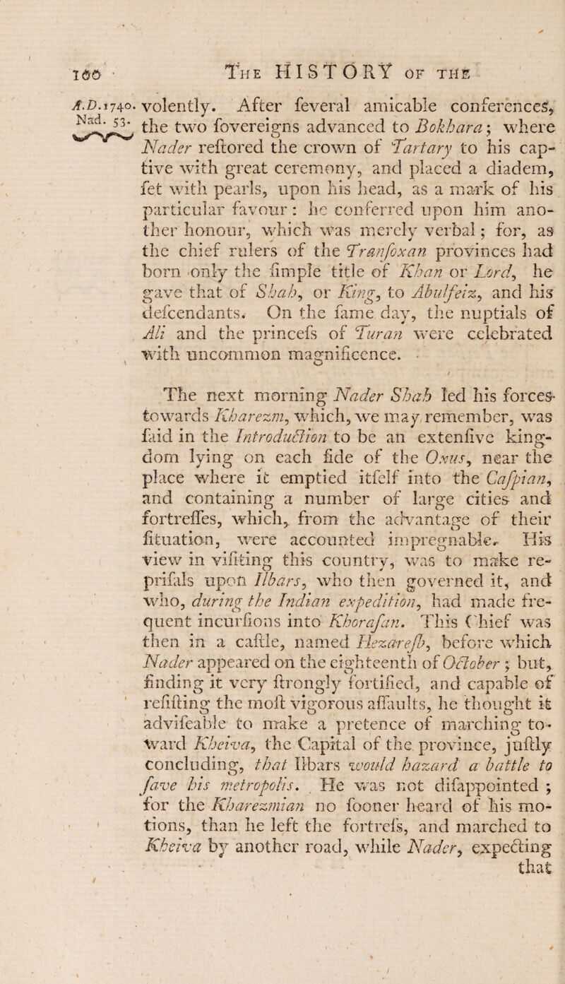 a.d.174.0. volently. After feveral amicable conferences, the two fovereigns advanced to Bokhara; where Nader reftored the crown of Tartary to his cap¬ tive with great ceremony, and placed a diadem, fet with pearls, upon his head, as a mark of his particular favour: he conferred upon him ano¬ ther honour, which was merely verbal; for, as the chief rulers of the Tran fox an provinces had bora only the limple title of Khan or Lord, he gave that of Shah, or King, to Abu friz, and his defendants. On the fame day, the nuptials of All and the princefs of Turan were celebrated with uncommon magnificence. \ Q / The next morning Nader Shah led his forces* towards Kharezm, which, we may remember, was faid in the Introduction to be an extenflvc king¬ dom lying on each fide of the 0xus9 near the place where it emptied itfelf into the Cafpian, and containing a number of large cities and fortreffes, which, from the advantage of their filiation, were accounted impregnable* His view in vifiting this country, was to make re- prifals upon Ilbars, who then governed it, and who, during the Indian expedition, had made fre¬ quent incurlions into Khorafan. This Chief was then in a cattle, named Hezarefo, before which Nader appeared on the eighteenth of October ; but, finding it very flrongly fortified, and capable of refilling the moil vigorous affaults, he thought it advifeable to make a pretence of marching to¬ ward Kheiva, the Capital of the province, juflly concluding, that Ilbars 'would hazard a battle to five his metropolis. He was not difappointed ; for the Kha-rezmian no fooner heard of his mo¬ tions, than he left the fortrefs, and marched to Kheiva by another road, while Nader, expecting