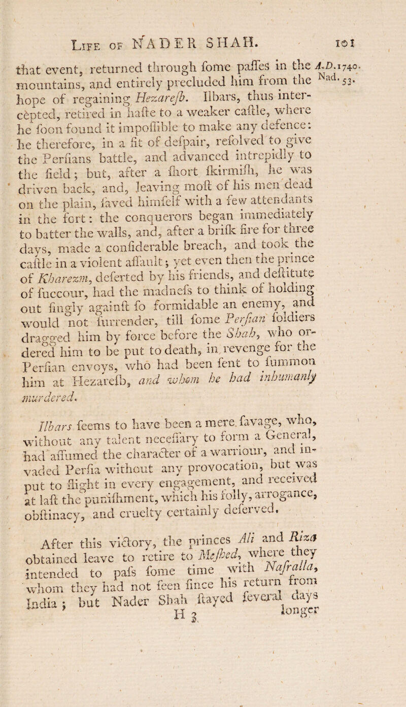 \ Life of NADER SHAH. ioi that event, returned through fome paftes in the a,d. mountains, and entirely precluded him fiom tne hope of regaining Hezarejb. Ilbars, thus inter¬ cepted, retired in hafte to a weaker caftle, where lie foonfound it impoflible to make any defence, lie therefore, in a fit of deipair, refolved to give the Perfians battle, and advanced intrepidly to the held; but, after a ihort fkirmiili, he was driven back, and, leaving molt of his men dead on the plain, laved himfelf with a few attendants in the fort: the conquerors began immediately to batter the walls, and, after a brifk fire tor tuiee days, made a confiderable breach, and took the caftle in a violent allault; yet even then the prince of Kharezm, deferted by his friends, and deftitute of fuccour, had the madnefs to think of holding out ft ugly againft fo formidable an enemy, and would not furrender, till fome Perftan foldiers draveed him by force before the Shah, who or¬ dered him to be put to death, in revenge for the Perfian envoys, who had been fent tofummon him at Hezarefb, and <whm he had irwumanly 1740= *53* murae ■-red* Ilbars feems to have been a mere, favage, who, without any talent necefiary to form a Genera!, had  affirmed the character of awarriour, and in- vaded Perfia without any provocation, but was put to flight in every engagement, and received at laft the purftiliment, which his folly, arrogance, obftinacy, and cruelty certainly deferved. . 1 After this victory, the princes Ah and Riza obtained leave to retire to Mejhcd, wreie icy intended to pais fome time with Nafralla, whom they had not feen fmce his return fron India; but Nader Shah flayed feveraWays H 3. v *
