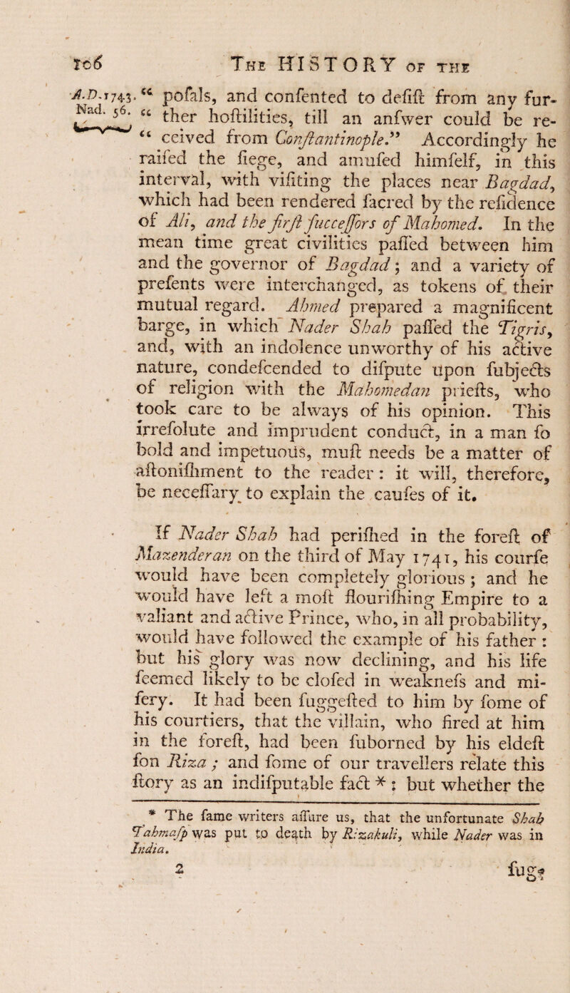 pofals, and confented to deftft from anv fur- u t^ier hoftilities, till an anfwer could be re- ceived from ConjlantinopleAccordingly he raifed the liege, and amnfed him fell’, in this interval, with vifiting the places near Bagdad, which had been rendered facred by the residence of Alt, and the firjl fuccejfors of Mahomed. In the mean time great civilities palled between him and the governor of Bagdad; and a variety of prefents were interchanged, as tokens of their mutual regard. Ahmed prepared a magnificent barge, in which Nader Shah palled the Tigris, and, with an indolence unworthy of his active nature, condefcended to difpute upon fubjedts of religion with the Mahomedan priefts, who took care to be always of his opinion. This irrefolute and imprudent conduct, in a man fo bold and impetuoiis, mu ft needs be a matter of aftonilliment to the reader: it will, therefore, be neceftary to explain the caufes of it, 0 \ If Nader Shah had perilhed in the foreft of Mazenderan on the third of May 1741, his courfe would have been completely glorious ; and he would have left a moft flourifhmg Empire to a valiant and active Prince, who, in all probability, would have followed the example of his father : but his glory was now declining, and his life feemed likely to be clofed in weaknefs and mi¬ sery. It had been fuggefted to him by fome of his courtiers, that the villain, who fired at him in the foreft, had been fuborned by his eldeft fon Riza ; and fome of our travellers relate this itory as an indifputable fact * * : but whether the _ » * The fame writers aiTure us, that the unfortunate Shah €fah?nafp wes put tP death by Rizakuli, while Nader was in India. Q *