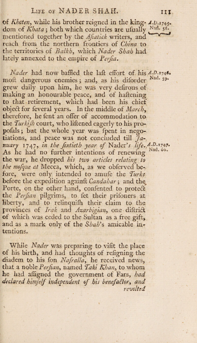 115 of Khcten, while his brother reigned in the king* J. 10.174.5* dom of Kb at a; both which countries are ufually Nad- mentioned together by the Afiatick writers, and '*m^***~3 reach from the northern frontiers of China to the territories of Balkh, which Nader Shah had lately annexed to the empire of Perfia, Nader had now baffled the laffc effort of. his AZ>. 174$* moil dangerous enemies ; and, as his diforder Nad* grew daily upon him, he was very deiirous of making an honourable peace, and of haftening to that retirement, which had been his chief object for feveral years. In the middle of March, therefore, he fent an offer of accommodation to the TurktJJo court, who liftened eagerly to his pro- pofals; but the whole year was fpent in nego¬ tiations, and peace was not concluded till Ja¬ nuary 1747, in the Jixtieth year of NaderL ife.f-D-J747* As he had no further intentions of renewing Na 'co* the war, he dropped his two articles relating to the mofque at Mecca, which, as we obferved be¬ fore, were only intended to amufe the Turks before the expedition againfl Candahar; and the Porte, on the other hand, confented to protect the Perjian pilgrims, to fet their prifoners at liberty, and to relinquilh their claim to the provinces of Irak and Azarbigian, one diftridt of which was ceded to the Sultan as a free gift* and as a mark only of the Shalls amicable in¬ tentions. While Nader was preparing to vifit the place of his birth, and had thoughts of reiigning the diadem to his fon Nafralla, he received news, that a noble Perjian, named Taki Khany to whom he had affigned the government of Fars, had declared himjelf independent of his benefador, and revolted