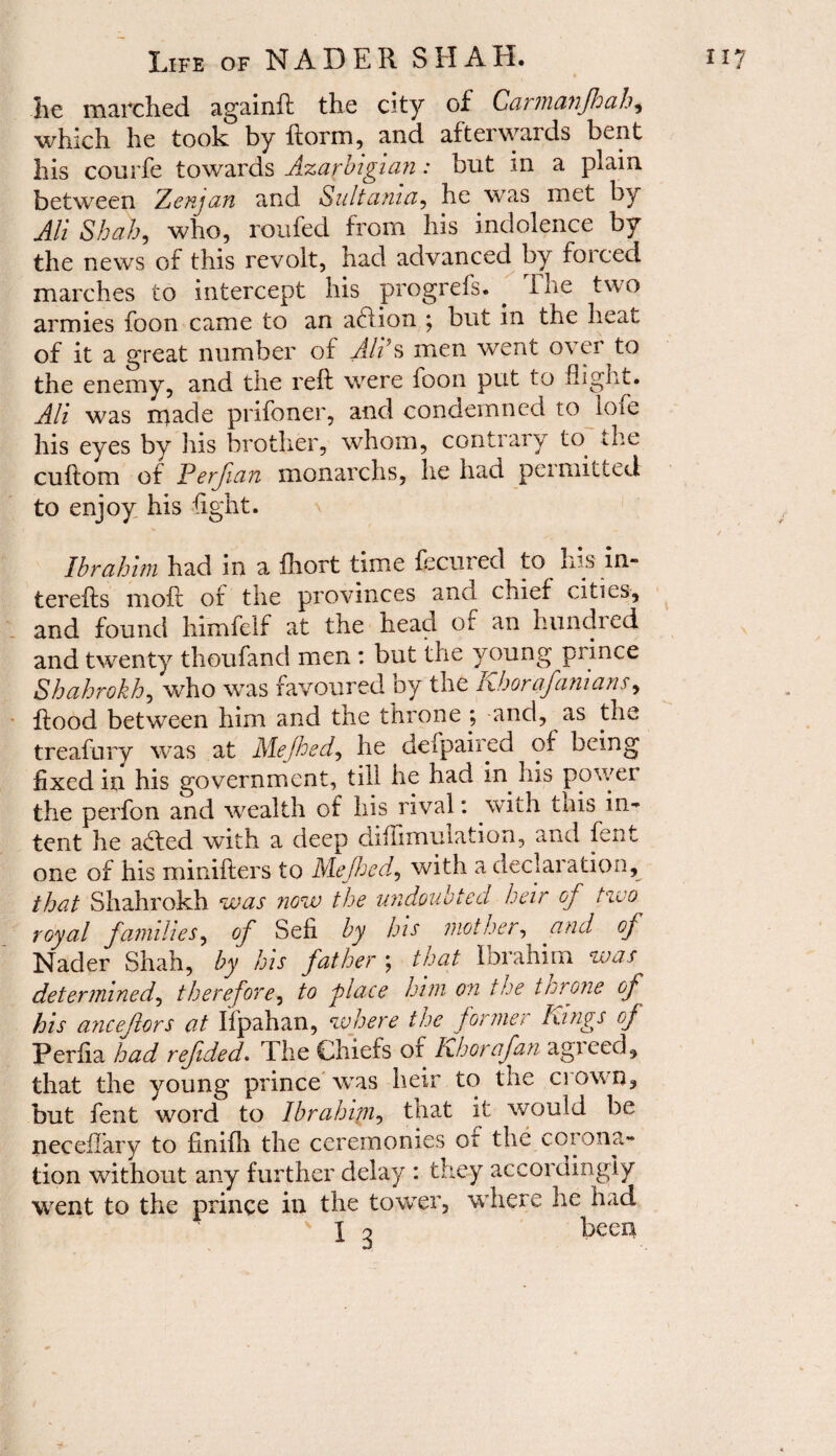 lie marched againft the city of Car in a nfh ah ^ which he took by ftorm, and afterwards bent his courfe towards Azarbigian: but in a plain between Aenjan and Sultania, he was met by All Shah, who, roufed from his indolence by the news of this revolt, had advanced by forced marches to intercept his progrefs. . The two armies foon came to an addon ; but m the heat of it a great number of All’s men went o\ ei to the enemy, and the reft were loon put to flight. Alt was made prifoner, and condemned to lofe his eyes by Iris brother, whom, contrary to the cuftom of Perfian monarchs, he had peimitted to enjoy his light. Ibrahim had in a fhort time fecured to his in- terefts moft of the provinces ana chief cities, and found himfeif at the head of an hundred and twenty thoufand men : but the young prince Shahrokh, who was favoured by the Khorafamans, flood between him and the throne ; and, as the treafory was at Mejhed, he defpaiied of being fixed in his government, till he had in. his power the perfon and wealth of his rival: with this in¬ tent he added with a deep diflimulation, and fent one of his minifters to Mejhed, with a declaration, that Shahrokh was now the undoubted heir of two royal families, of Sell by his mother, and of Nader Shah, by his father ; that Ibrahim was determined, therefore, to place him on the throne of his ancejlors at Ifpahan, where the former Kings of Perfia had refded. The Chiefs or Khorafan agreed, that the young prince was heir to the crown, but fent word to Ibrahim, that it would be neceflary to finifh the ceremonies of the corona¬ tion without any further delay : they accordingly went to the prince in the tower, where he had