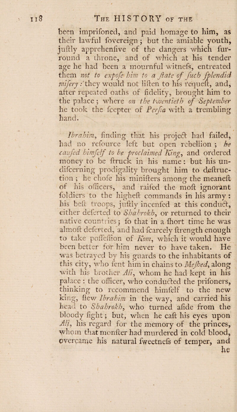 been imprifoned, and paid homage to him, as their lawful fovereign ; but the amiable youth, juftly apprehenlive of the dangers which fur- round a throne, and of which at his tender age he had been a mournful witnefs, entreated them not to expofe him to a Jtate of fuch fplendid mifery / they would not ilften to his requeft, and, after repeated oaths of fidelity, brought him to the palace ; where on the twentieth of September he took the fcepter of Perfa with a trembling hand. Ibrahim, finding that his project had failed, had no refource left but open rebellion ; he caufed himfelf to be proclaimed King, and ordered money to be ft ruck in his name: but his un- difeerning prodigality brought him to diffrac¬ tion ; he chofe his minifters among the meaneft of his officers, and railed the moft ignorant foldiers to the higheft commands in his army : his beft troops, juftly incenfed at this conduct, either deferted to Shahrokh, or returned to their native countries j fo that in a fhort time he was almoft deferted, and had fcarcely ftrength enough to take polTeftion of Rom, which it would have been better for him never to have taken. He was betrayed by his guards to the inhabitants of this city, who lent him in chains to Mefhed, along with his brother Ah\ whom he had kept in his palace : the officer, who conducted the prifoners, thinking to recommend himfelf to the new king, flew Ibrahim in the way, and carried his head to Shahrokh, who turned afide from the bloody fight; but, when he caft his eyes upon Ad, his regard for the memory of the princes, whom that monfter had murdered in cold blood, overcame his natural fweetnefs of temper, and he i