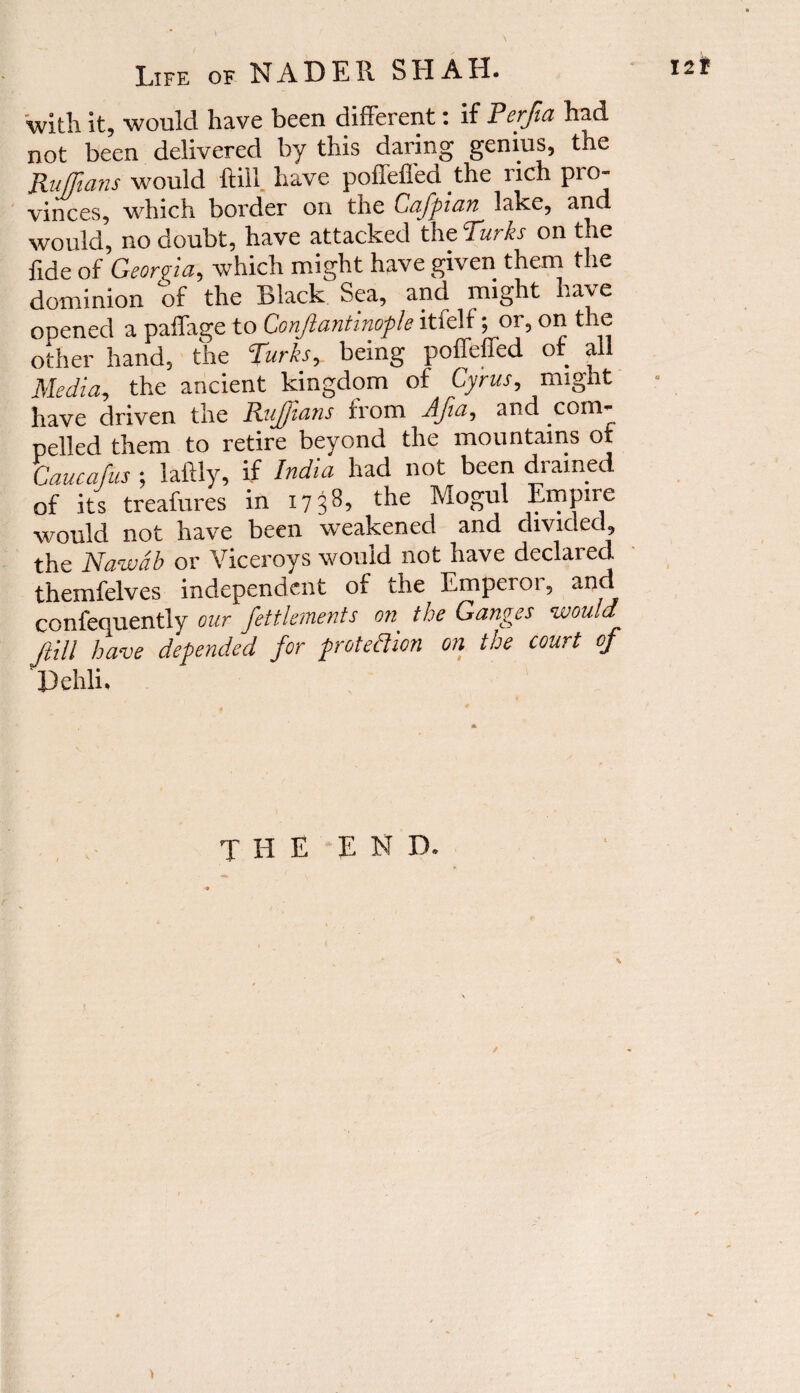 with it, would have been different: if Perfia had not been delivered by this daring genius, the Ruffians would ftill. have poffeffed the rich pio- vinces, which border on the Cafpian lake, and would, no doubt, have attacked the Turks on the fide of Georgia, which might have given them the dominion of the Black Sea, andi might have opened a paffage to Conjlantinople itielf; or, on the other hand, the Turks, being poffeffed of all Media, the ancient kingdom of Cyrus, might have driven the Ruffians from Afia, and com¬ pelled them to retire beyond the mountains of Caucafus ; laftly, if India had not been drained of its treafures in 1738, the Mogul Empire would not have been weakened and divided, the Nawdb or Viceroys would not have declared themfelves independent of the Emperor, and confequently our fettlements on. the Ganges would ftill have depended for protection on the court of Dehli. the end.