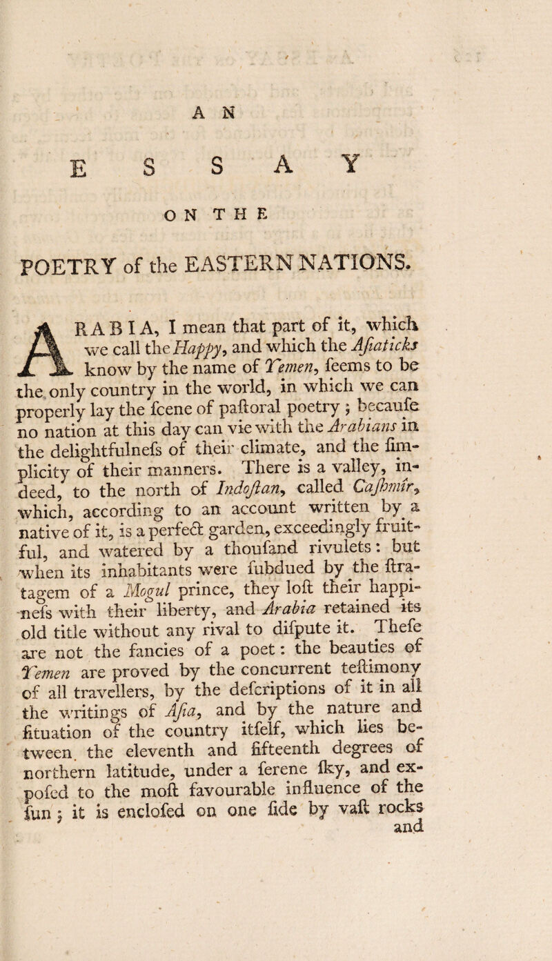 / A N E S SAY ON THE POETRY of the EASTERN NATIONS. ARABIA, I mean that part of it, which we call the Happy, and which the Afiaticks know by the name of Yemen, feems to be the only country in the world, in which we can properly lay the fcene of paftoral poetry \ becaufe no nation at this day can vie with tne Arabians in the delightfulnefs of their climate, and the fim— plicity of their manners. There is a valley, in¬ deed, to the north of Indofian, called Cajhmir, which, according to an account written by a native of it, is a perfect garden, exceedingly fruit® ful, and watered by a thoufand rivulets: but when its inhabitants were iubdued by the fira** tagem of a lAogul prince, they ioft their happR iiefs with their liberty, and Arabia retained its old title without any rival to difpute it. Thefe are not the fancies of a poet: the beauties of Yemen are proved by the concurrent teftimony of all travellers, by the defcriptions of it in all the writings of AJia, and by the nature and htuation of the country itfelf, which lies be® tween, the eleventh and fifteenth degrees of northern latitude, under a ferene Iky, and ex- pofed to the moft favourable influence of the fun ; it is enclofed on one fide by vaft rocks and