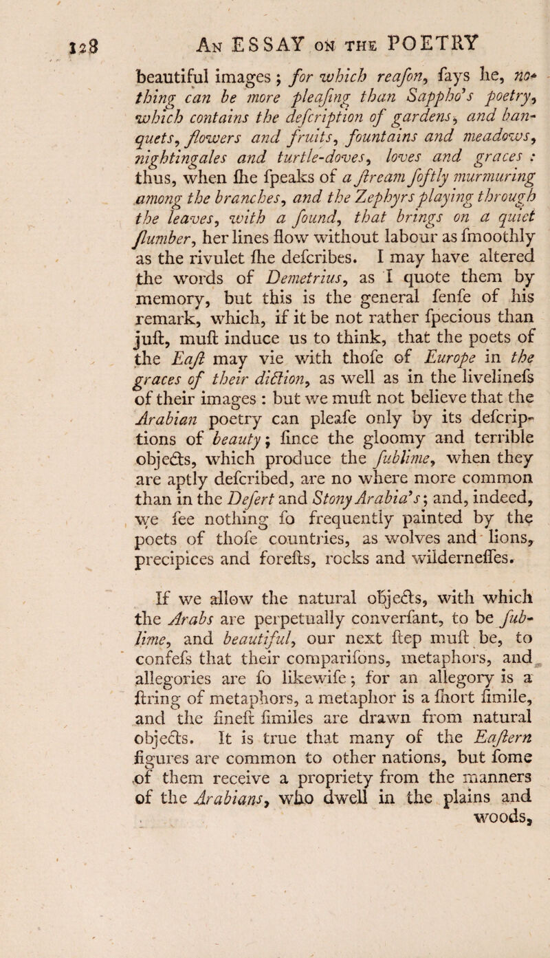 beautiful images ; for which reafon, fays he, no* thing can be more pleafing than Sappho’s poetry, which contains the defcription of gardens, and ban¬ quets , flowers and fruits, fountains and meadows, nightingales and turtle-doves, loves and graces : thus, when file fpeaks of <2 ftream foftly murmuring among the branches, the Zephyrs playing through the leaves, with a found, that brings on a quiet Jlumber, her lines flow without labour as fmoothly as the rivulet fhe defcribes. I may have altered the words of Demetrius, as I quote them by memory, but this is the general fenfe of his remark, which, if it be not rather fpecious than juft, muft induce us to think, that the poets of the Eafl may vie with thofe of Europe in the graces of their diflion, as well as in the liveliness of their images : but we muft not believe that the Arabian poetry can pleafe only by its descrip¬ tions of beauty \ fince the gloomy and terrible obje<fts, which produce the fublime, when they are aptly defcribed, are no where more common than in the Defert and Stony Arabia’s; and, indeed, we fee nothing fo frequently painted by the poets of thofe countries, as wolves and lions, precipices and forefts, rocks and wilderneffes. If we allow the natural oBjefts, with which the Arabs are perpetually converfant, to be fab- lime, and beautiful, our next ftep muft be, to confefs that their cornparifons, metaphors, and allegories are fo likewife *, for an allegory is a fixing of metaphors, a metaphor is a fiiort flmile, and the fineft flmiles are drawn from natural obje&s. It is true that many of the Eaflern figures are common to other nations, but fome of them receive a propriety from the manners of the Arabians7 who dwell in the plains and woods.