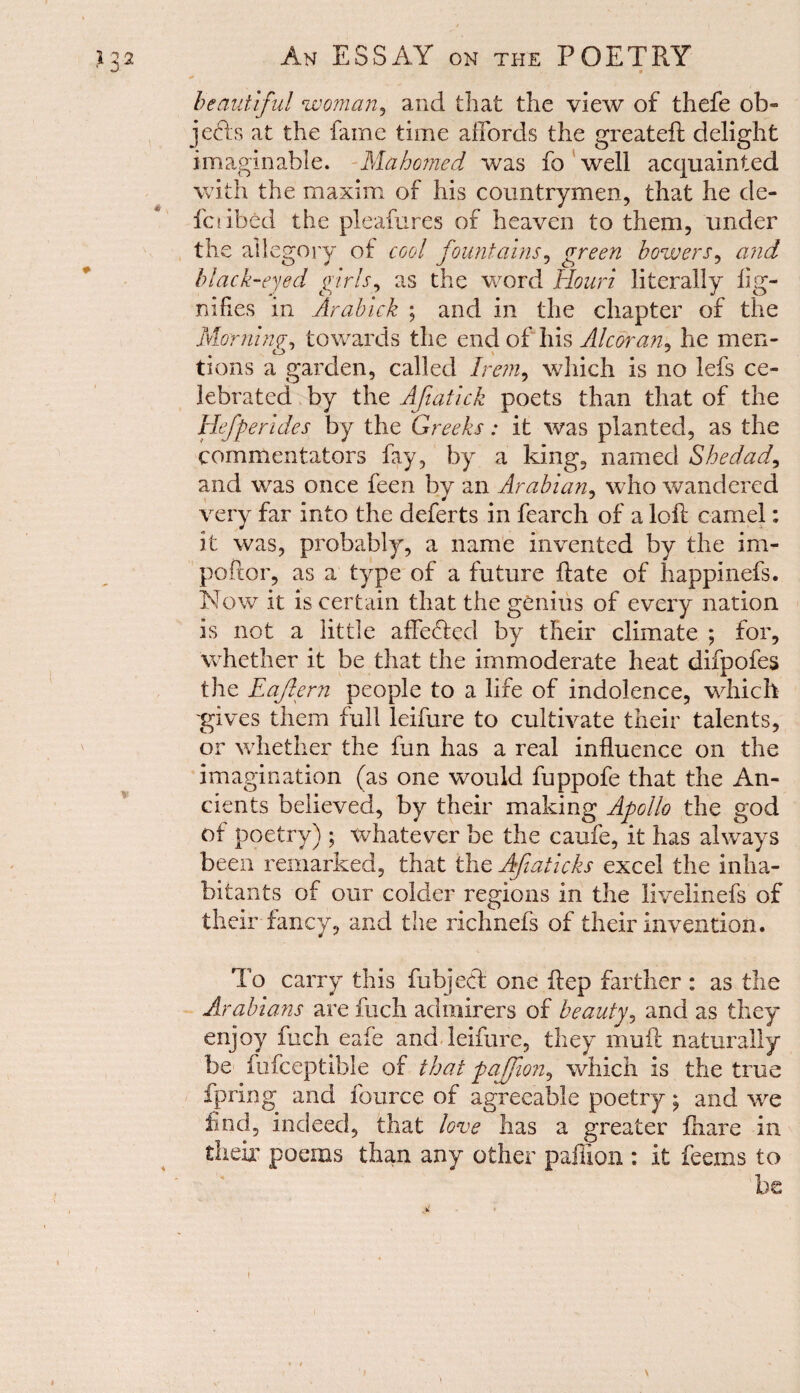 beautiful woman, and that the view of thefe ol> jefts at the fame time affords the greateft delight imaginable. Mahomed was fo well acquainted with the maxim of his countrymen, that he de- fa ibed the pleafures of heaven to them, under the allegory of cool fountains, green bowers, and black-eyed girls, as the word Houri literally iig- nifies in Arabick ; and in the chapter of the Morning-, towards the end of his Alcoran, he men- tions a garden, called Irem, which is no lefs ce¬ lebrated by the Afiatick poets than that of the Hefperides by the Greeks: it was planted, as the commentators fay, by a king, named Shed ad, and was once feen by an Arabian, who wandered very far into the deferts in fearch of a loft camel: it was, probably, a name invented by the im¬ porter, as a type of a future ftate of happinefs. Now it is certain that the genius of every nation is not a little affected by their climate ; for, whether it be that the immoderate heat difpofes the Eaftern people to a life of indolence, which gives them full leifure to cultivate their talents, or whether the fan has a real influence on the imagination (as one would fuppofe that the An¬ cients believed, by their making Apollo the god of poetry) ; whatever be the caufe, it has always been remarked, that the Afiaticks excel the inha¬ bitants of our colder regions in the livelinefs of their fancy, and the richnefs of their invention. To carry this fubjed one ftep farther : as the Arabians are fuch admirers of beauty, and as they enjoy fuch eafe and leifure, they muft naturally be fufceptible of that fajjion, which is the true fpring and fource of agreeable poetry ; and \vq find, indeed, that love has a greater ftiare in their poems than any other paffion : it feems to