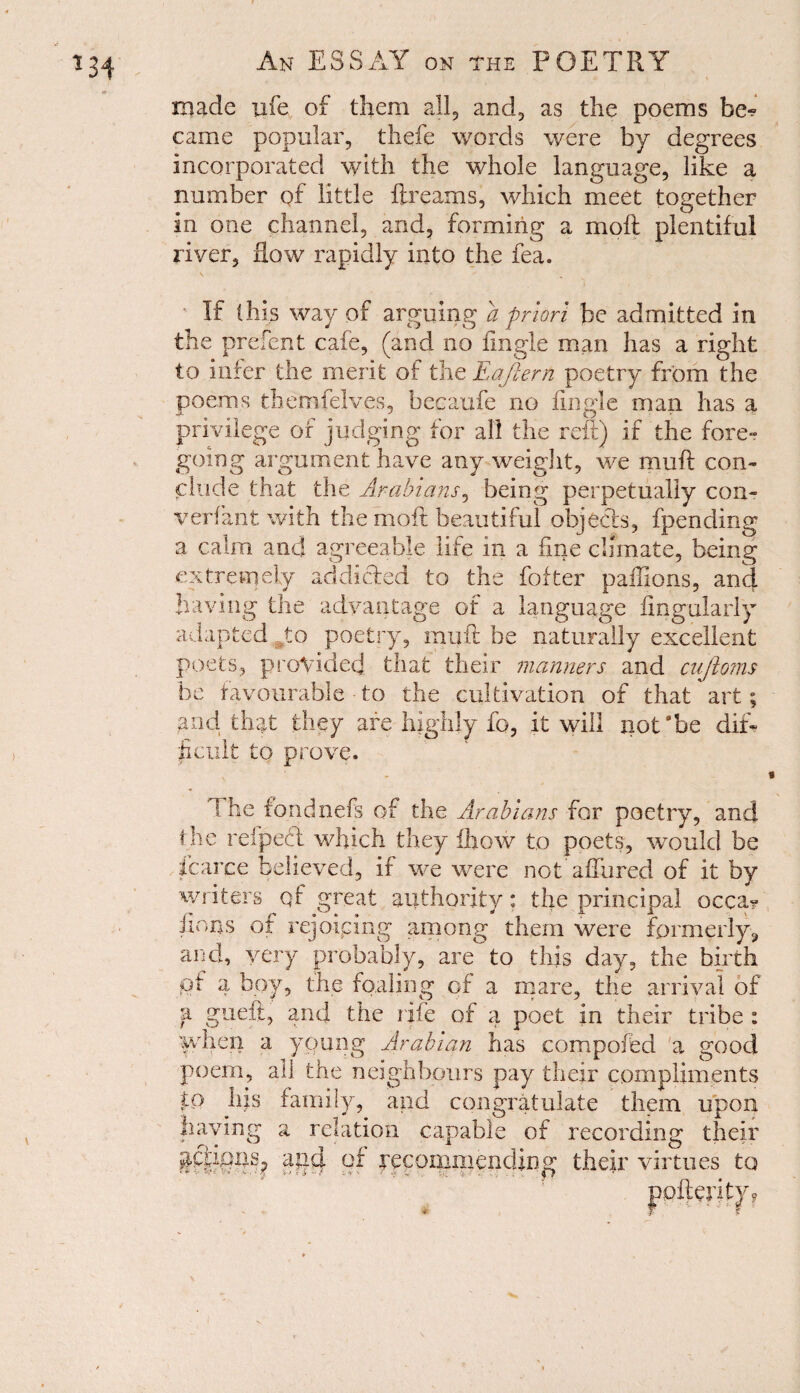 made ufe of them all, and, as the poems be^ came popular, thefe words were by degrees incorporated with the whole language, like a number of little fir earns, which meet together in one channel, and, forming a moft plentiful river, Row rapidly into the fea. If (his way of arguing a priori be admitted in the prefent cafe, (and no fingle man has a right to infer the merit of the Eaftern poetry from the poems therrsfelves, becaufe no fingle man has a privilege of judging for all the reft) if the fore- going argument have any weight, we muft con¬ clude that the Arabians, being perpetually con- v erf ant with the moft beautiful objects, fpending a calm and agreeable life in a fine climate, being extremely addicted to the fofter paffions, and having the advantage of a language Angularly adapted to poetry, muft be naturally excellent poets, provided that their manners and cujtoms be favourable to the cultivation of that art; and that they are highly fo, it will not'be dif¬ ficult to prove. I he fondnefs of the Arabians for poetry, and the reipeft which they fhow to poets, would be fcarce believed, if we were not allured of it by writers qf great authority: the principal occa? iions of rejoicing among them were formerly, and, very probably, are to this day, the birth pf 4 boy, the foaling of a mare, the arrival of a gueft, and the rife of a poet in their tribe : when a young Arabian has compoffed a good poem, all the neighbours pay their compliments tQ his family, and congratulate them upon recording their their virtues to Having a relation capable of ang of pecommending