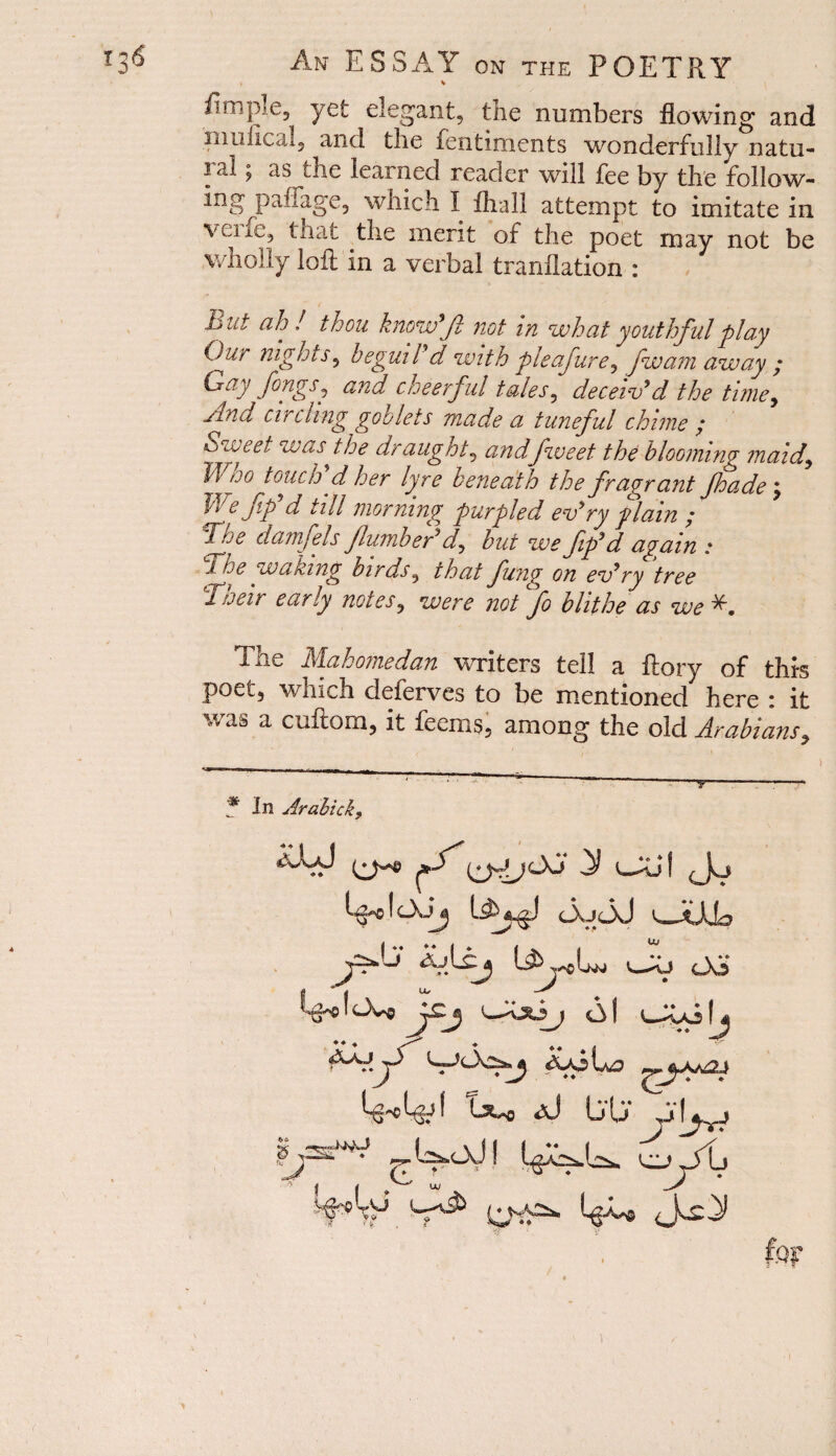 % Ample, yet elegant, tne numbers flowing and muflcal, and tlie fentiments wonderfully natu- i ai ^ as die learned reader will fee by the follow- ing paflage, which I fhall attempt to imitate in vei xe, that the merit of the poet may not be wholly loft in a verbal tranllation : .bat ah J thou know Jl not in what youthful play Our nights, beguil'd with pieafure^ fwam away ; Gay fongSj and cheerful tales, deceiv'd the timey ylnd circling goo lets made a tuneful chime ; Sweet was the draughty andfweet the blooming maid9 Who touch'd her lyre beneath the fragrant Jhade; We ftp d till morning purpled ev' ry plain / danfels flumber'd^ hut we fip'd again : 1 he waking birds, that fung on ev'ry tree Tueir early notes, were not fo blithe as we^. The Mahomedan writers tell a ftory of this poet, which deferves to be mentioned here : it as a cuftom, it fecms, among the old Arabians, * In Arabtck, ixj j y vjui (j<j f c\Jj OuOj v^JtAjp wkij 03 i&*\0*o Jcj o\ Oph ♦ ♦ W*'6 I Lx*o aJ Lj (,J J ^ l^oJ! fop