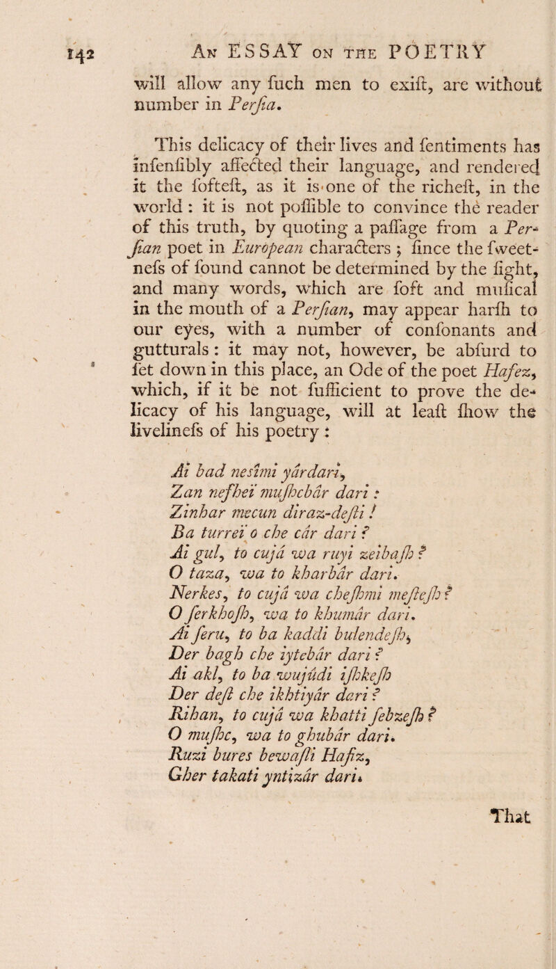 will allow any fuch men to exift, are without number in Perfia. This delicacy of their lives and fentiments has infenlibly affected their language, and rendered it the fofteft, as it is-one of the richeft, in the world : it is not poffible to convince the reader of this truth, by quoting a paffage from a Per* fan poet in European characters ; lince the fweet- nefs of found cannot be determined by the light, and many words, which are foft and mufical in the mouth of a Perjian, may appear harfh to our eyes, with a number of confonants and gutturals : it may not, however, be abfurd to let down in this place, an Ode of the poet Hafez, which, if it be not fufficient to prove the de* licacy of his language, will at leaft ihow the livelinefs of his poetry : { • Ai had neshni ydrdarf Zan nefhei mufdebar dart * Zinhar mecan diraz-defti! Ba turret, o che car dari ? Ai guf to cujd wa ruyi zeibajh ? O taza, wa to kharbdr dari. Nerkes, to cujd wa chejhmi mefejh f O ferkhojh, wa to khumdr dari. Ai feru, to ba kaddi buiendejh$ Der bagh che iytebdr dari f Ai akl, to ba wujudi ijhkejh Her deft che ikhtiydr dari f Kihan, to cujd wa khatti febzefh t O mujhc, wa to ghubdr dari. Ruzi bures bewajli Hafiz, Gher takati yntizdr dari«, That