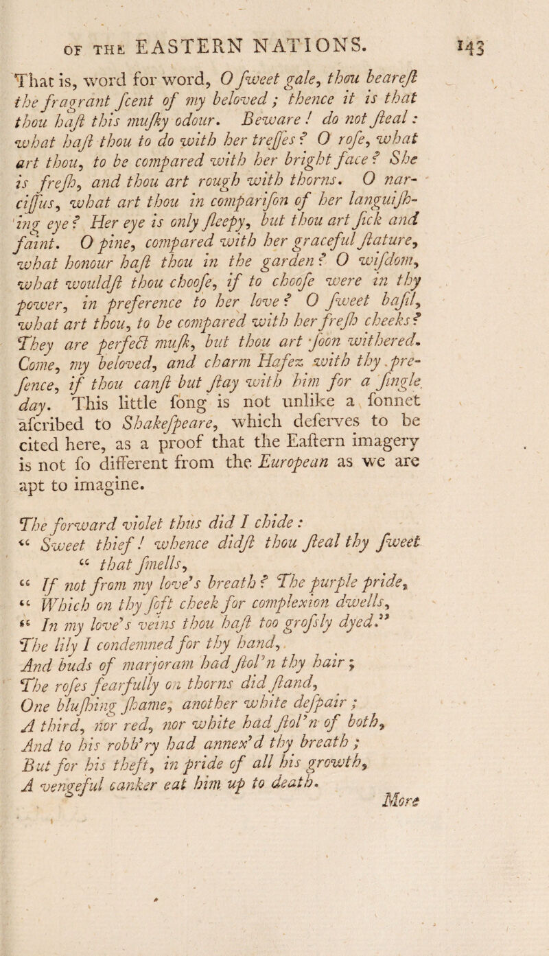 That is, word for word, 0 fweet gale, thou hearefi the fragrant f 'cent of my beloved ; thence it is that thou haft this inufky odour. Beware ! do not Jleal: what haft thou to do with her trefjes ? O rofe, what art thou, to be compared with her bright face f She is frefh, and thou art rough with thorns. 0 nar- cijfus, what art thou in comparifon of her languijh- 'ing eye f Her eye is only fieepy, but thou art fick and faint. O pine, compared with her graceful flat ure, what honour haft thou in the garden ? 0 wifdom, what wouldft thou choofe, if to choofe were in thy power, in preference to her love ? 0 fweet bafil, what art thou, to be compared with her frefh cheeks? They are perfect mufk, but thou art foon withered. Come, my beloved, Hafez with thy .pre¬ fence, if thou canft but flay with him for a Jingle, day. This little fong is not unlike a v fonnet afcribed to Shakefpeare, which deferves to be cited here, as a proof that the Eaftern imagery is not fo different from the European as we are apt to imagine. The forward violet thus did I chide : « Sweet thief! whence didft thou Jleal thy fweet u that fnells, €£ If not from my love's breath ? The purple pride, “ Which on thy foft cheek for complexion dwells, In my love's veins thou haft too gr of sly dyed A The lily I condemned for thy hand, buds of marjoram had ftoVn thy hair; The rofes fearfully on thorns did ft and, One blujhing Jhame, another white defpair ; A third, nor red, nor white had JloTn of both, And to his robh'ry had annex'd thy breath ; But for his theft, in pride of all his growth, A vengeful canker eat him up to death• More ‘ • > &