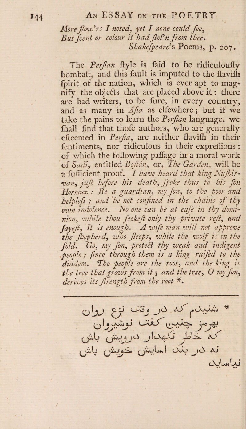 More flowers I noted, yet I none could fee, But fcent or colour it hadftoln from thee. Shakefpeare’s Poems, p. 207, The Perfian Ryle is faid to be ridiculoufly bombaft, and this fault is imputed to the flaviflx fpirit of the nation, which is ever apt to mag¬ nify the objefts that are placed above it: there are bad writers, to be fure, in every country, and as many in Afa as elfewhere; but if we take the pains to learn the Perfian language, we fhall find that thofe authors, who are generally efteemed in Perfia, are neither flaviili in their fentiments, nor ridiculous in their expreflions : of which the following pafiage in a moral work of Sadi, entitled B oft an, or, The Garden, will be a fufiicient proof. I have heard that king Nufhir- van, juft before his death, fpoke thus to his fon Hormuz : Be a guardian, my fon, to the poor and helplefs and be not confined in the chains of thy own indolence, No one can be at eafe in thy domi¬ nion, while thou feekeft only thy private reft, and fay eft. It is enough, A wife man will not approve the jhepherd, who fleeps, while the wolf is in the fold. Go, my fon, protect thy weak and indigent- people ; fince through them is a king rafted to the diadem. The people are the root, and the king is the tree that grows from it; and the tree, 0 my fon, derives its ftrength from the root