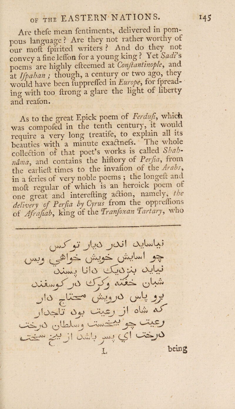 Are thefe mean fentiments, delivered in pom¬ pous language ? Are they not rather worthy of our molt fpirited writers ? And do they not convey a fine lelTon for a young king ? Yet Sadi s poems are highly efteemed at Coiijlant iv.ople, and at Ifpahan ; though, a century or two ago, they would have been fuppreffed in Europe, for Thread¬ ing with too ftrong a glare the light o. libei ty and reafon. / -• ’ ' - V As to the great Epick poem of Ferdufi, which was compofed in the tenth century, it would require a very long treatife, to explain all its beauties with a minute exact nets, fne whole collection of that poet’s works is called Shah- ndma, and contains the hiftory of Perfia, from the earlieft times to the invafion of the Arabs, in a feries of very noble poems ; the longe.L and moft regular of which is an heroich poem of one great and interefting action, namely, the delivery of Perfia by Cyrus from the oppreffions of Afrafiab, king of the Tranfoxan Tartary, who y-vjy j06\ Cfr C j U i A tiXoA ♦ » ♦ # _j {jj (JVjjA' u»k Jj jlOosJj <3 AT eihXj 1 5 ft ♦ • t ^ ’ > v *’ L beins