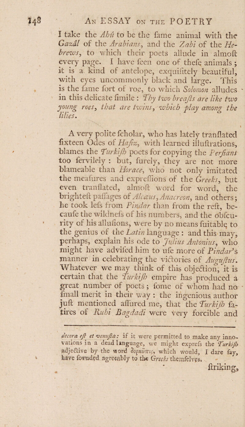 ’ V ; . I take the Ahii to be the fame animal with the Gazdl of the. Arabians, and the Zabi of the He¬ brews, to which their poets allude in alrnoft every page. I have feen one of thefe animals ; , it is a kind of antelope, exquifitely beautiful, with eyes uncommonly black and large. This is the fame fort of roe, to which Solomon alludes ' in this delicate fimile : Thy two breafcs are like two young roes, that are twins, which play among- the tines. ‘'V. '• , i A very polite fcholar, who has lately tranHated fixteen Odes of Hafiz, with learned illuftrations, blames the Turki/h poets for copying the Perfians too fervilely : but, furely, they are not more blameable than Horace, who not only imitated the meafures and expreffions of the Greeks, but even tranilated, alrnoft word for word, the brighteft paffages of Alc&us,Anacreon, and others; he took lefs from Pindar than from the reft, be- caufe the wiidnefs of his numbers, and the obfcu- rity of his allufions, were by no means Ratable to the genius of the Latin language : and this may, perhaps, explain his ode to Julius Antonins, who might have advifed him to ufe more of Pindar’s manner in celebrating the victories of Augujhts. Whatever we may think of this objection, it is certain that the Turki/h empire has produced a great number of poets ; feme of whom had no * fmall merit in their way : the ingenious, author juft mentioned allured me, that the Turkijh fa- fires of Ruhi Bagdadi were very forcible and decora efi^ et <venuftti: if it were permitted to make any inno¬ vations in a dead language, we might exprefs the Purkijh adje&ive by the word dogHawig, which would, I dare fay, have founded agreeably to the Greeks themfelves. i