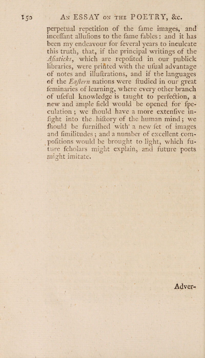 perpetual repetition of the fame images, and inceflant allufions to the fame fables : and it has been my endeavour for feveral years to inculcate this truth, that, if the principal writings of the Afmticks, which are repofited in our publick libraries, were printed with the ufual advantage of notes and illuftrations, and if the languages of the Eaftern nations were fiudied in our great feminaries of learning, where every other branch of ufeful knowledge is taught to perfection, a new and ample field would be opened for fpe- eolation ; we ihould have a more extenfive in¬ fight into the hiftory of the human mind; we fhould be furnifhed with' a new fet of images and fimilitudes ; and a number of excellent com- pofitions would be brought to fight, which fu¬ ture fcholars might explain, and future poets, might imitate. / * > s Advem