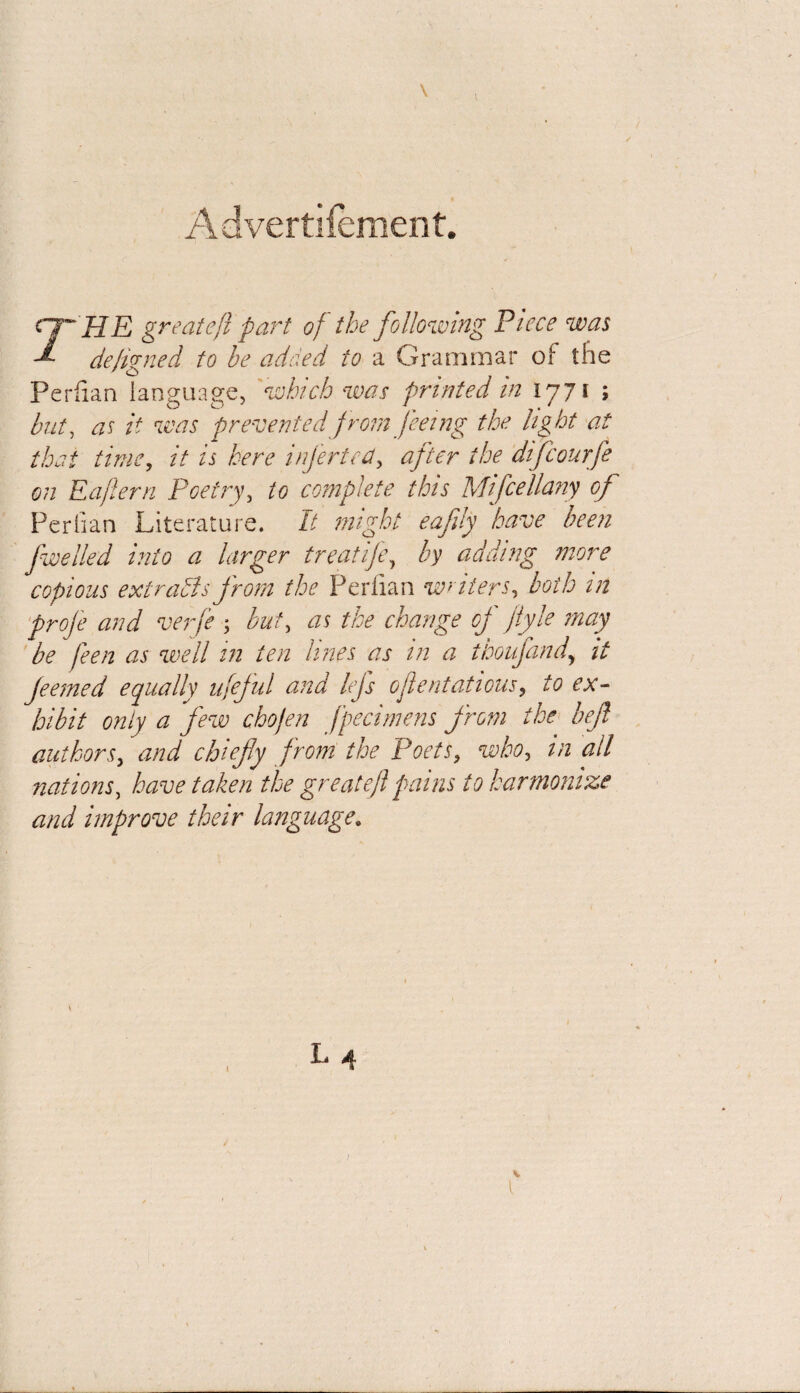 \ JHE great eft part of the following Piece was de/igned to be added to a Grammar of the Perfian language, which was printed in lyji ; but, as it was prevented from feeing the light at that time, it is here inferted, after the difcourfe on Eaftern Poetry, to complete this Mifcellany of Peril an Literature. It might eafily have been fwelled into a larger treatife, adding more copious ext rails from the Perfian writers, both in profe and verfe ; but, rn the change of ftyle may be feen as well in ten lines as in a thoufand, it Jeemed equally nfeful and lefts ojlentatious, to ex¬ hibit only a few chojen fpecimens from the bejl authors, chiefy from the Poets, wAtf, all nations, have taken the great eft pains to harmonize and improve their language.