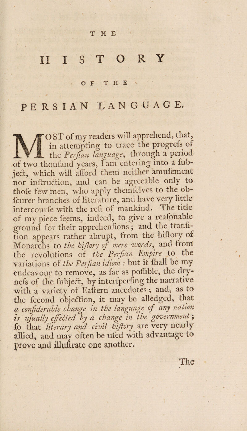 THE HISTORY OF THE PERSIAN LANGUAGE. JW O ST of my readers will apprehend, that, m/ I *n ^tempting trace the progrefs of JL the Perfian language, through a period of two thoufand years, I am entering into a fub- jedl, which will afford them neither amufement nor inftrudtion, and can be agreeable only to thofe few men, who apply themfelves to the ob- fcurer branches of literature, and have very little intercourfe with the red of mankind. The title of my piece feems, indeed, to give a reafonable ground for their apprehenfions ; and the transi¬ tion appears rather abrupt, from the hiflory of Monarchs to the hiflory of mere words, and front the revolutions of the Perfian Empire to the variations of the Perfian idiom : but it fhall be my endeavour to remove, as far as pofiible, the dry- nefs of the fubjedt, by interfperfmg the narrative with a variety of Eaftern anecdotes; and, as to the fecond objection, it may be alledged, that a confderable change in the language of any nation is ufually effected by a change in the government; fo that literary and civil hiflory are very nearly allied, and may often be ufed with advantage to prove and illuftrate one another. The