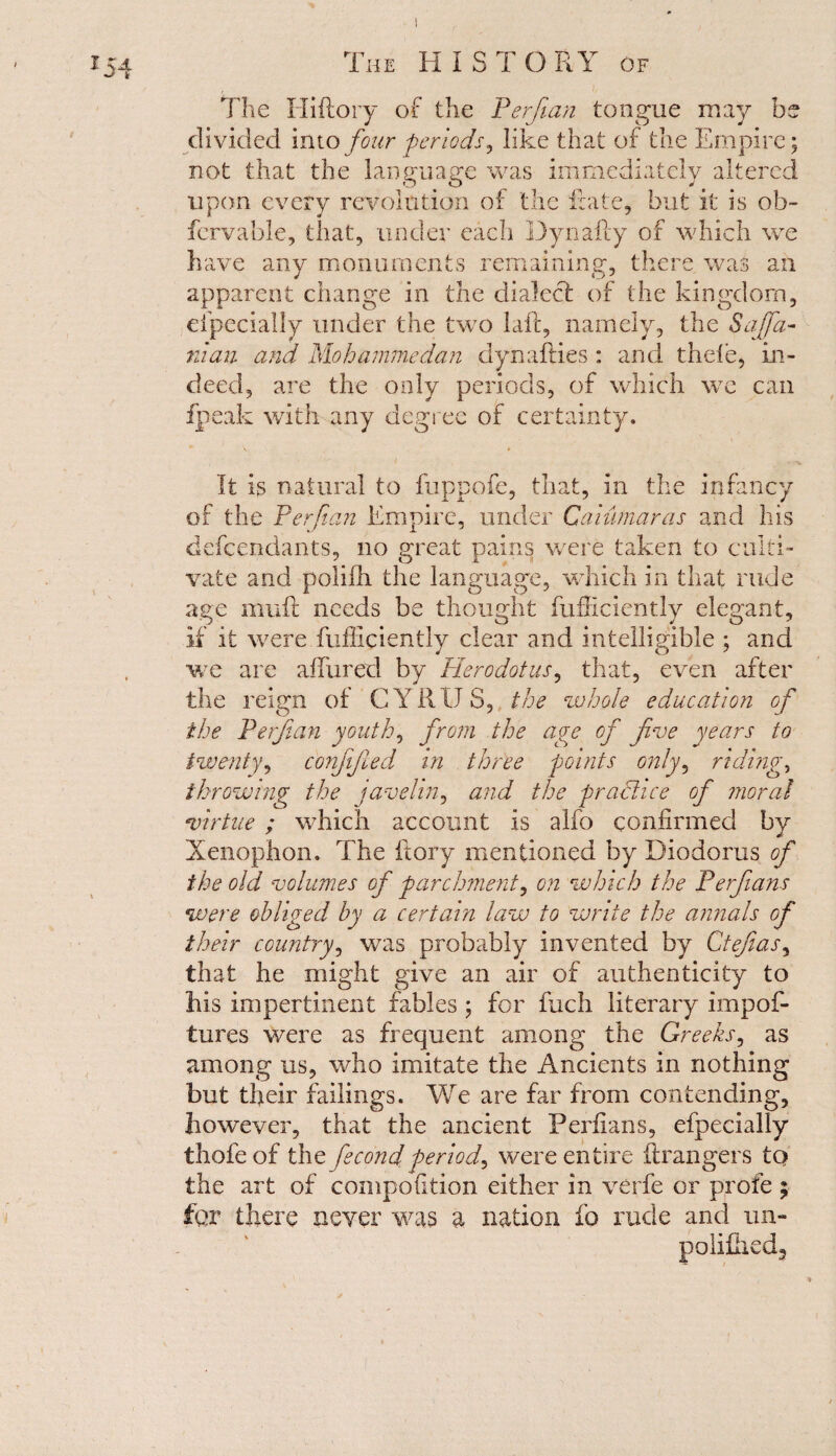 x54 The Hiftory of the Perfian tongue may be divided into four periods, like that of the Empire; not that the language was immediately altered upon every revolution of the Rate, but it is ob- fervable, that, under each Dynafty of which we have any monuments remaining, there was an apparent change in the dialect of the kingdom, eipecially under the two laft, namely, the S a (fa- 711 an and Mohammedan dynallies : and tilde, in¬ deed, are the only periods, of which we can fpeak with any degree of certainty. It is natural to fuppofe, that, in the infancy of the Perfa?i Empire, under Caiufnaras and his defendants, no great pains were taken to culti¬ vate and polilh the language, which in that rude age mull needs be thought fufliciently elegant, if it were fufliciently clear and intelligible ; and we are allured by Herodotus, that, even after the reign of C Y RIJ 3, the whole education of the Perfian youth, from the age of five years to twenty, conjijied in three points only, riding* throwing the javelin, and the practice of moral virtue ; which account is alfo confirmed by Xenophon. The ftory mentioned by Diodorus of the old volumes of parchment, on which the Perfians were obliged by a certain law to write the annals of their country, was probably invented by Ctefias, that he might give an air of authenticity to his impertinent fables ; for Rich literary impof- tures were as frequent among the Greeks, as among us, who imitate the Ancients in nothing but their failings. We are far from contending, however, that the ancient Perfians, efpecially thofeof the fecond period, were entire (Rangers tq the art of compofition either in verfe or profe ; £qy there never was a nation fo rude and un- poliiheds