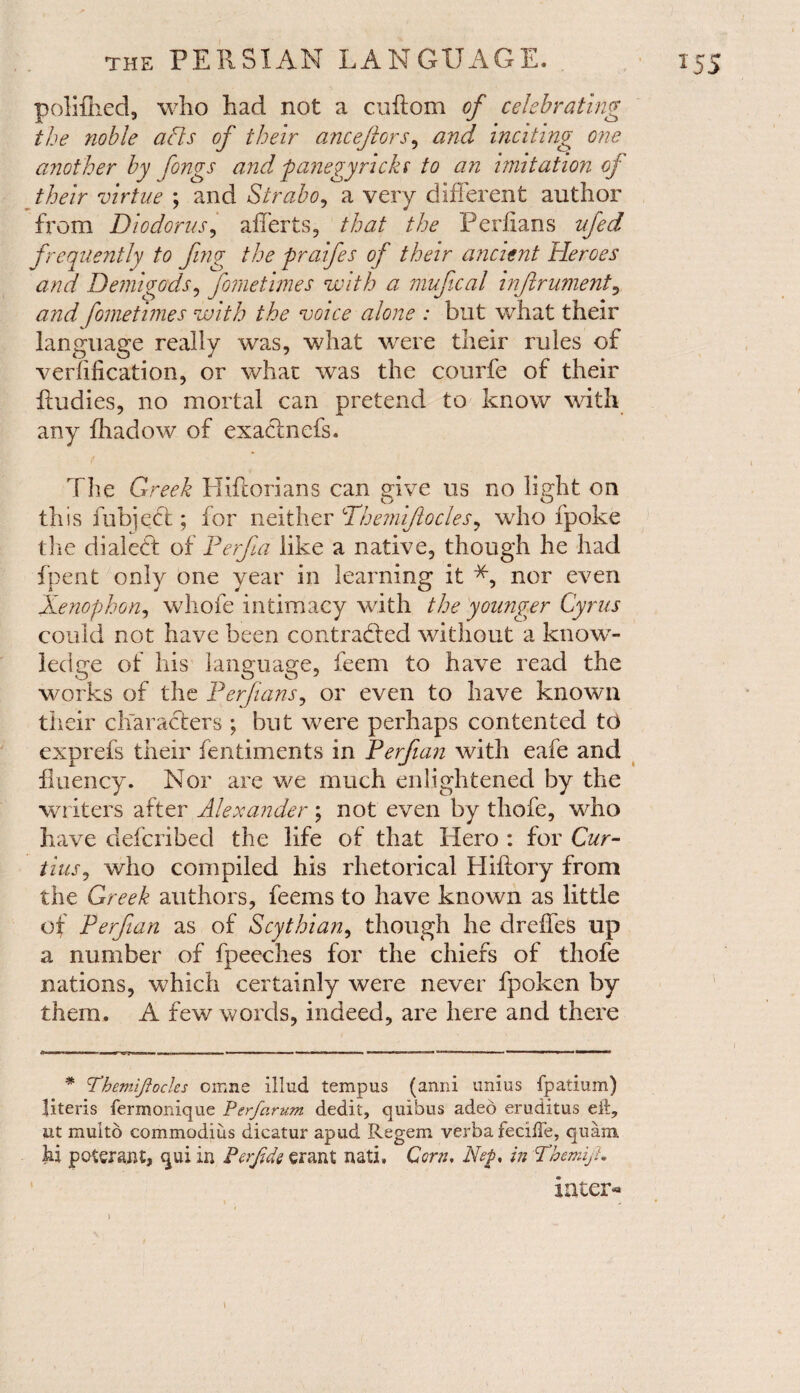 poliflied, who had not a cuftom of celebrating the noble afts of their ancejlors, and inciting one another by fongs and fanegy neks to an imitation of their virtue ; and Strabo, a very different author from Diodorus, afferts, that the Perlians ufed frequently to fing the praifes of their ancient Heroes and Demigods, fometimes with a mujical injlrument, and fometimes with the voice alone : but what their language really was, what were their rules of verification, or what was the courfe of their ffudies, no mortal can pretend to know with any fhadow of exadnefs. The Greek Hiftorians can give us no light on this fubject; for neither Dhemijlocles, who fpoke the dialed: of Perfia like a native, though he had fpent only one year in learning it *, nor even Xenophon, whofe intimacy with the younger Cyrus could not have been contracted without a know¬ ledge of his language, feem to have read the works of the Perjians, or even to have known their characters ; but were perhaps contented to exprefs their fentiments in Perfian with eafe and fluency. Nor are we much enlightened by the writers after Alexander ; not even by thofe, who have deferibed the life of that Hero : for Cur- tins, who compiled his rhetorical Hiftory from the Greek authors, feems to have known as little of Perfian as of Scythian, though he dreffeS up a number of fpeeches for the chiefs of thofe nations, which certainly were never fpoken by them. A few words, indeed, are here and there * Themiftocles omne illud tempus (anni unius fpatium) literis ferxnonique P erf arum dedit, quibus adeo eruditus eit7 ut muito commodius dicatur apud Regem verba feciffe, quam hi poterant, qui in Perfde grant nati. Corn, Nf, in Tbemijh inter** i