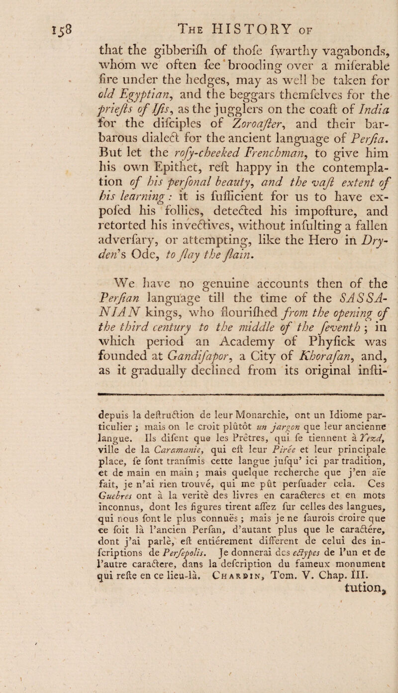 that the gibberiih of thofe fwarthy vagabonds, whom we often fee brooding over a miferable fire under the hedges, may as well be taken for old Egyptian, and the beggars themfeives for the fr lefts of Ifis, as the jugglers on the coaft of India for the difciples of Zoro.after, and their bar¬ barous dialed for the ancient language of Perfia. Rut let the rofy-cheeked Frenchman, to give him his own Epithet, reft happy in the contempla¬ tion of his perfonal beauty, and the vafl extent of his learning: it is fufficient for us to have ex- poled his follies, deteded his impofture, and retorted his invedives, without inftilting a fallen adverfary, or attempting, like the Hero in Dry- denA Ode, to flay the flain. We have no genuine accounts then of the Ferfian language till the time of the SASSA- NIAN kings, who flourifhed from the openings of the third century to the middle of the feventh ; in which period an Academy of Pbyfick was founded at Gandifapor, a City of Khorafan, and, as it gradually declined from its original infti- depuis la definition de leur Monarchic, ont un Idiome par- ticulier ; mais on le croit plutot un jargon que leur ancienrre langue. IIs difent que les Pretres, qui fe tiennent a Tezd, ville de la Caramanie, qui eft leur Piree e£ leur principale place, fe font tranfmis cette langue jufqu’ ici par tradition, et dc main en main; mais quelque recherche que j’en aie fait, je n’ai rien trouve, qui me put perfuader cela. Ces Guebres ont a la verite des livres en cara£teres et en mots inconnus, dont les figures tirent affez fur celles des langues, qui nous font le plus connues; mais jene faurois croire que ce foit la 1’ancien Perfan, d’autant plus que le cara£tere, dont j’ai parle, eft entierement different de celui des in- fcriptions de Perfepolis. Je donnerai des eflypes de Pun et de Pautre caratftere, dans la defeription du fameux monument qui refte en ce lieu-la. Char sin, Tom. V. Chap. III. tution^