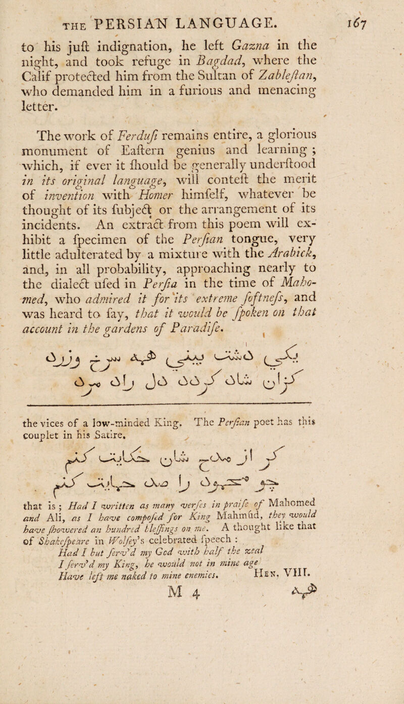 to his juft indignation, he left Gazna in the night, and took refuge in Bagdad, where the Calif protected him from the Sultan of Zableflan, who demanded him in a furious and menacing letter. The work of Ferdufi remains entire, a glorious monument of Eaftern genius and learning ; which, if ever it fhould be generally underftood in its original language, will conteft the merit of invention with Homer himfelf, whatever be thought of its fubjed or the arrangement of its incidents. An extract from this poem will ex¬ hibit a fpecimen of the Perfian tongue, very little adulterated by a mixture with the Arabick, and, in all probability, approaching nearly to the dialect ufed in Perfia in the time of Maho¬ med, who admired it for'its extreme fvftnefs, and was heard to fay, that it would be fpoken on that account in the gardens of Paradife. •Sjjj c_A A ^ A AU (JA AAw^ALv O * the vices of a low-minded King. The Perfian poet has this couplet in his Satire. Ovo I f A A A •<*0 that is ; Had I cwritten as many <verfes in praife of Mahomed and Ali, as I have compojed for King Mahmud, thev would have Jhowered an hundred hlejjings on me. A thought like that of Shakefpeare in Wolfey's celebrated ipeech : Had I hut fern?d my God with half the %eal J fern?d my King, he would not in mine age Have left me naked to mine enemies. Hen, VIIT. M 4 %