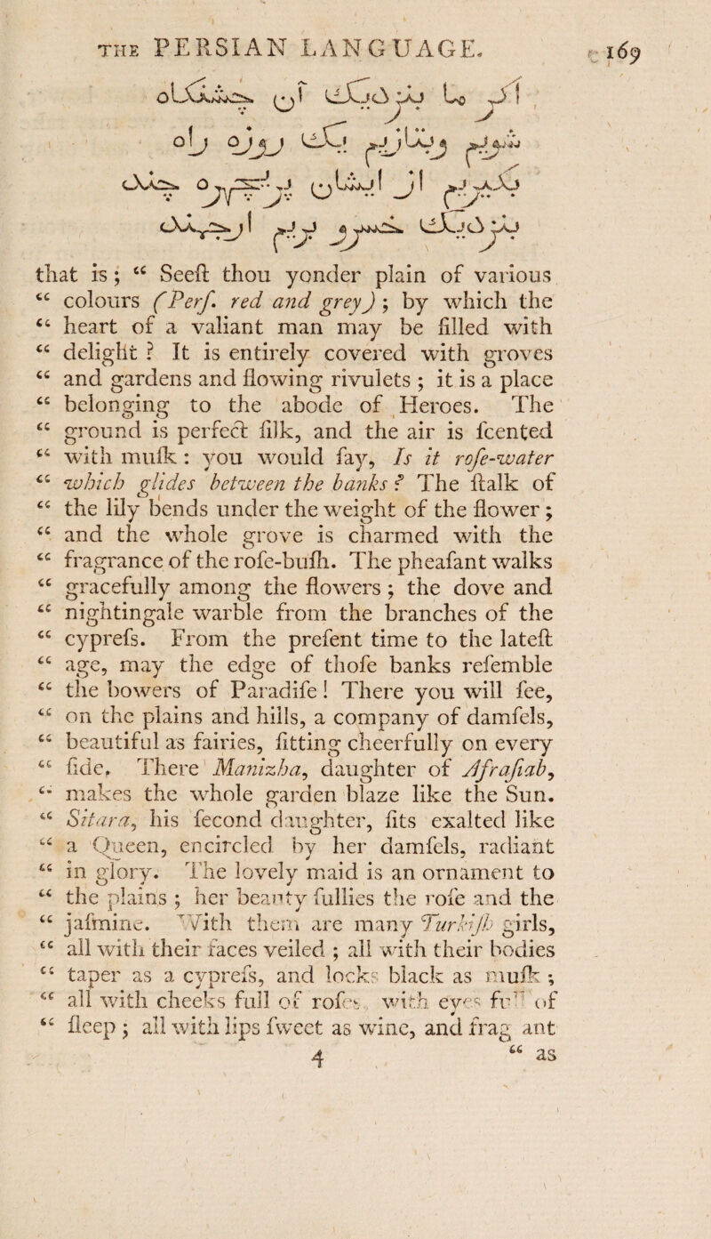 ♦ o op yj LiXp ^..j j l>Ljp cL^isi Q^y,..^..** >J p^ EiKJ I J ! ^J^jA3o OAx2^j I r>j^lLjcV^aj that is ; cc Seeft thou yonder plain of various cc colours (Petf red and grey) ; by which the “ heart of a valiant man may be filled with “ delight ? It is entirely covered with groves cc and gardens and flowing rivulets ; it is a place “ belonging to the abode of Heroes. The “ ground is perfect filk, and the air is icented 44 with mulk : you would fay. Is it rofe-water 44 which glides between the batiks f The ftalk of 44 the lily bends under the weight of the flower ; 44 and the whole grove is charmed with the o 44 fragrance of the rofe-bufh. The pheafant walks 44 gracefully among the flowers ; the dove and 44 nightingale warble from the branches of the 44 cyprefs. From the prefent time to the latefl; 44 age, may the edge of thofe banks refemble 44 the bowers of Paradife! There you will fee, 44 on the plains and hills, a company of damfels, 44 beautiful as fairies, fitting cheerfully on every 44 tide. There Manizha, daughter of Jfrafiab, 4* makes the whole garden blaze like the Sun. 44 Sit am, his fecond daughter, fits exalted like 44 a Queen, encircled by her damfels. radiant 44 m glory. The lovely maid is an ornament to u the plains ; her beauty fullies tlie rofe and the 44 jafmine. rVith them are many Turkijh girls, 44 all with their faces veiled ; all with their bodies 44 taper as a cyprefs, and locks black as muik •, 44 all with cheeks full of rofes with dyes fr' of 44 bleep ; all with lips fweet as wine, and frag ant 4 66 as \