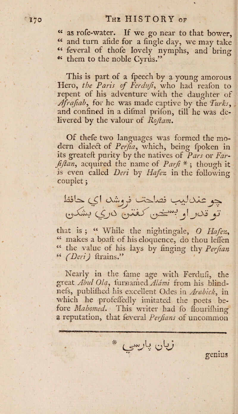 cc as rofe-water. If we go near to that bower, cc and turn aiide for a fingle day, we may take cc feveral of thofe lovely nymphs, and bring them to the noble Cyrus.” This is part of a fpeech by a young amorous Hero, the Paris of Ferdujt, who had reafon to repent of his adventure with the daughter of Afrafiab, for he was made captive by the Parks, and confined in a difmal prifon, till he was de¬ livered by the valour of Kofi am. Of thefe two languages was formed the mo¬ dern dialed: of Perfia, which, being fpoken in its greateft purity by the natives of Pars or Far- fifian, acquired the name of Parfi * ; though it is even called Deri by Hafez in the following couplet; that is ; “ While the nightingale, 0 Hafez, u makes a boaft of his eloquence, do thou leiTen the value of his lays by finging thy Perfian f6 (Deri) brains.” I * { loi of! 3 Nearly in the fame age with Ferdufi, the great Abul Olq, fur named Aid mi from his blind- nefs, publifhed his excellent Odes in Arabick, in which he profeifedly imitated the poets be¬ fore Mahomed. This writer had fo ho ini filing a reputation, that feveral Perfians of uncommon CsAi AJ genius