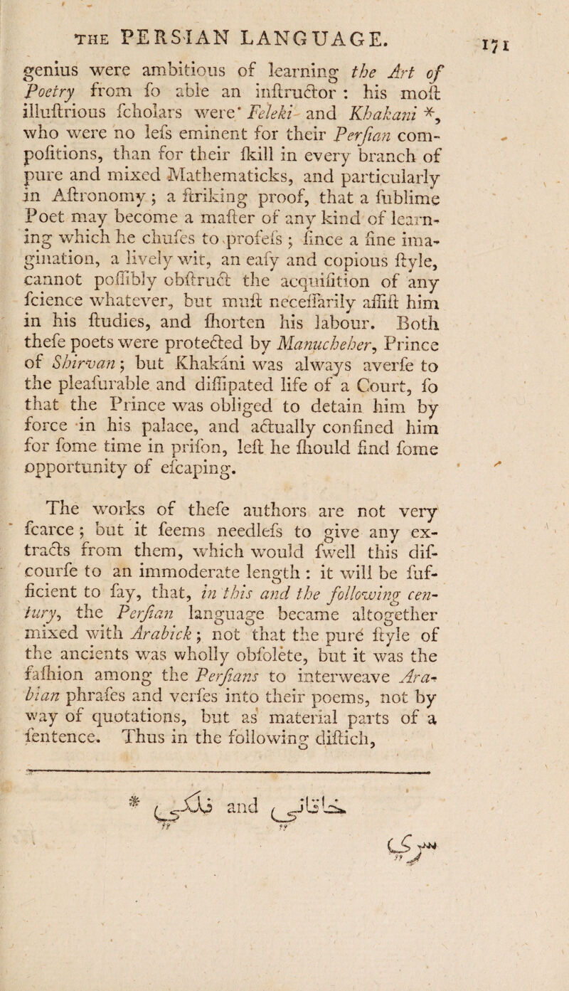 genius were ambitious of learning the Art of Poetry from fo able an instructor : his moft iliuftrious fcholars were* Feleki and Khakani who were no lefs eminent for their Perfian com¬ positions, than for their Skill in every branch of pure and mixed Mathematicks, and particularly in Aftronomy; a ftriking proof, that a Sublime Poet may become a mailer of any kind of learn¬ ing which he chufes to.profefs \ knee a fine ima¬ gination, a lively wit, an eafy and copious Style, cannot poffibly obftruft the acquisition of any fcience whatever, but muft neceSfarily aftift him in his Studies, and Shorten his labour. Both thefe poets were protected by Manucheher, Prince of Shirvan; but Khakani was always averfe to the pleafurable and diSTipated life of a Court, fo that the Prince was obliged to detain him by force in his palace, and actually confined him for feme time in prifon, left he Should find fame opportunity of efcaping. The works of thefe authors are not very Scarce ; but it feems needlefs to give any ex¬ tracts from them, which would fwell this dif- courfe to an immoderate length : it will be Suf¬ ficient to fay, that, in this and the following cen¬ tury, the Perfian language became altogether mixed with Arahick; not that the pure Style of the ancients was wholly obfolete, but it was the faihion among the Perfians to interweave Ara hian phrafes and verfes into their poems, not by way of quotations, but as material parts of a fentence. Thus in the following diftich, u *