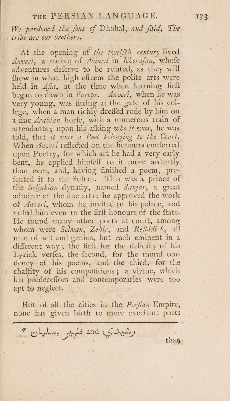 We -pardoned the Jons of Dhohal, and J<aid, The tribe are our brothers. * *» At the opening of the twelfth century lived Anver f a native of Ablurd in Khar of an, whofe adventures d^ferve to be related, as they will lliow in what high efteem the polite arts were held in Afia, at the time when learning llrit began to dawn in Europe. Anverf when he was very young, was fitting at the gate of his col¬ lege, when a man richly drelfed rode by him on a fine Arabian horfe, with a numerous train of attendants ; upon his afking who it was, he was told, that it was a Poet belonging to the Court. When Anveri reflected on the honours conferred upon Poetry, for which art he had a very early bent, he applied himfelf to it more ardently than ever, and, having finifhed a poem, pre¬ ferred it to the Sultan. This was a prince of' the Seljukian dynaffy, named Sanjar, a great admirer of the fine arts: he approved the work of Anveri, whom he invited to his palace, and ralfed him even to the firft honours, of the ft ate. He found many other poets at court, among* whom were Selman, Zehir, and Rejhidi all men of wit and genius, but each eminent in a different way ; the firft for the delicacy of his Lyrick verfes, the fecond, for the moral ten¬ dency of his poems, and the third, for the chaftity of his compofitions ; a virtue, which his predeceffors and contemporaries were too apt to neglect. But of all the cities in the P erf an Empire, none has given birth to more excellent poets * thag