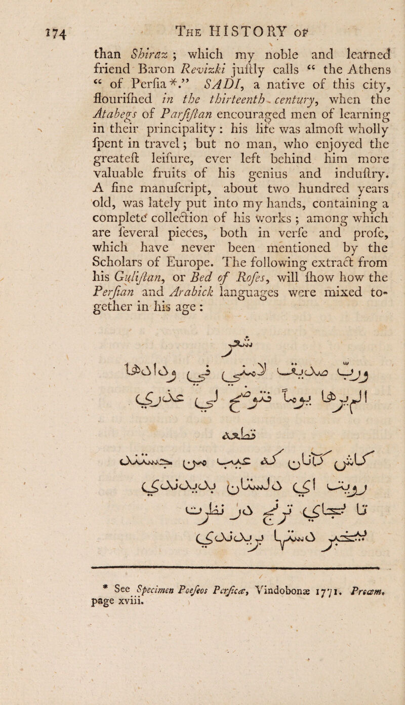 V than Shiraz ; which my noble and learned friend Baron Revizki jufdy calls <c the Athens cc of Perfia* *.” SADI, a native of this city, flourifhed in the thirteenth <. century, when the Atahegs of Parfiftan encouraged men of learning in their principality: his life was almofl wholly fpent in travel; but no man, who enjoyed the greateft leifure, ever left behind him more valuable fruits of his genius and incluflry* A fine manufeript, about two hundred years old, was lately put into my hands, containing a complete collection of his works ; among which are feveral pieces, both in verfe and profe, which have never been mentioned by the Scholars of Europe. The following extract from his Gulijian, or Bed of Rofes, will fhow how the Perfian and Arabick languages were mixed to® gether in his age : t AMdu axIAS cXaa>wws»» |Li (A {dP* N C d, cXJ cXa c-Xj LxKwd A C f ui^Lhi j£> ^ J Lj ■— * See Specimen Pcefeos Pcrjica?, Vindobonse 1771. Prcam, page xviii. )