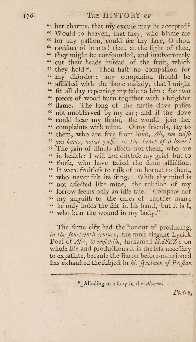 4* her charms, that my excufe may be accepted? 44 Would to heaven, that they, who blame me 44 for my paffion, could fee thy face, O thou 44 ravifher of hearts ! that, at the fight of thee, 44 they might be confounded, and inadvertently 44 cut their heads inftead of the fruit, which 44 they hold*. Thou haft no companion for 44 my diforder : my companion ffiould be 44 afflicted with the fame malady, that 1 might 44 fit all day repeating my tale to him ; for two 44 pieces of wood burn together with a brighter 44 flame. The fong of the turtle dove paffes 44 not unobferved by my ear; and if the dove 44 could hear my ftrain, fhe would join her 44 complaints with mine. O my friends, fiy to 44 them, who are free from love, Ah, we wijh 44 you knew, what paffes in the heart of a lover ! 44 The pain of illnels affedts not them, who are “ in health: I will not difclofe my grief but to 44 thofe, who have tailed the fame affliction. 44 It were fruitlefs to talk of an hornet to them, 44 who never felt its filing. While thy mind is 64 not affected like mine, the relation of my 44 forrow feems only an idle tale. Compare not 44 my anguifh to the cares of another man; 44 he only holds the fait in his hand, but it is I, 44 who bear the wound in my body.’* The fame cify had the honour of producing, in the fourteenth century, the moil elegant Lyrick poet of Afia> Shemfeddm, fur named HAFEZ ; on whofe life and productions it is thelefs neceffary to expatiate, becaufe the Baron before-mentioned has exhaufted thefubjecl in his fpechnen.of Perfian Alluding to a Itory in the Alcoran. Poetry,
