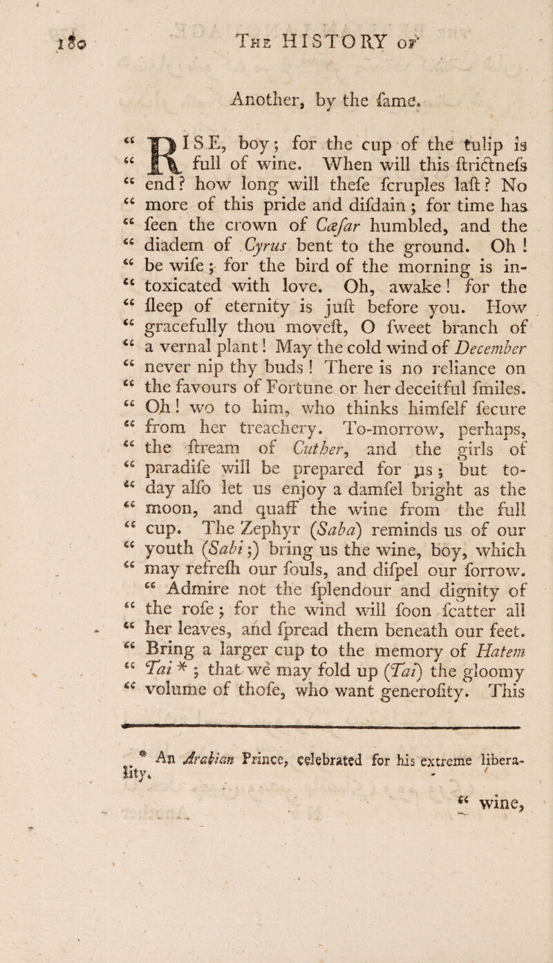 Another, by the fame, 13 * ^ b°y > f°r CUP °f tbe tulip is 66 JL\ °f wble* When will this ftriftnefs cc end? how long will thefe fcruples laft ? No cc more of this pride and difdain ; for time has fiC feen the crown of Cafar humbled, and the £C diadem of Cyrus bent to the ground. Oh ! <c be wife ; for the bird of the morning is in- u toxicated with love. Oh, awake! for the “ fleep of eternity is juft before you. How “ gracefully thou moveft, O fweet branch of “ a vernal plant! May the cold wind of December u never nip thy buds ! There is no reliance on “ the favours of Fortune or her deceitful fmiles. Oft! wo to him, who thinks himfelf fecure “ from her treachery. To-morrow, perhaps, the ftream of Cuther, and the girls of “ paradife will be prepared for ps 5 but to- u day alfo let us enjoy a damfel bright as the moon, and quaff the wine from the full cup. The Zephyr (Saba) reminds us of our youth (Sabi;) bring us the wine, boy, which may refrefh our fouls, and difpel our farrow. Admire not the fplendour and dignity of 4C the rofe ; for the wind will foon feat ter all 4S her leaves, and fpread them beneath our feet. Bring a larger cup to the memory of Hatem gQ Tai * ; that we may fold up (Tai) the gloomy volume of thole, who want generoftty. This # An Arabian Prince, celebrated for his extreme libera¬ lity. wine,