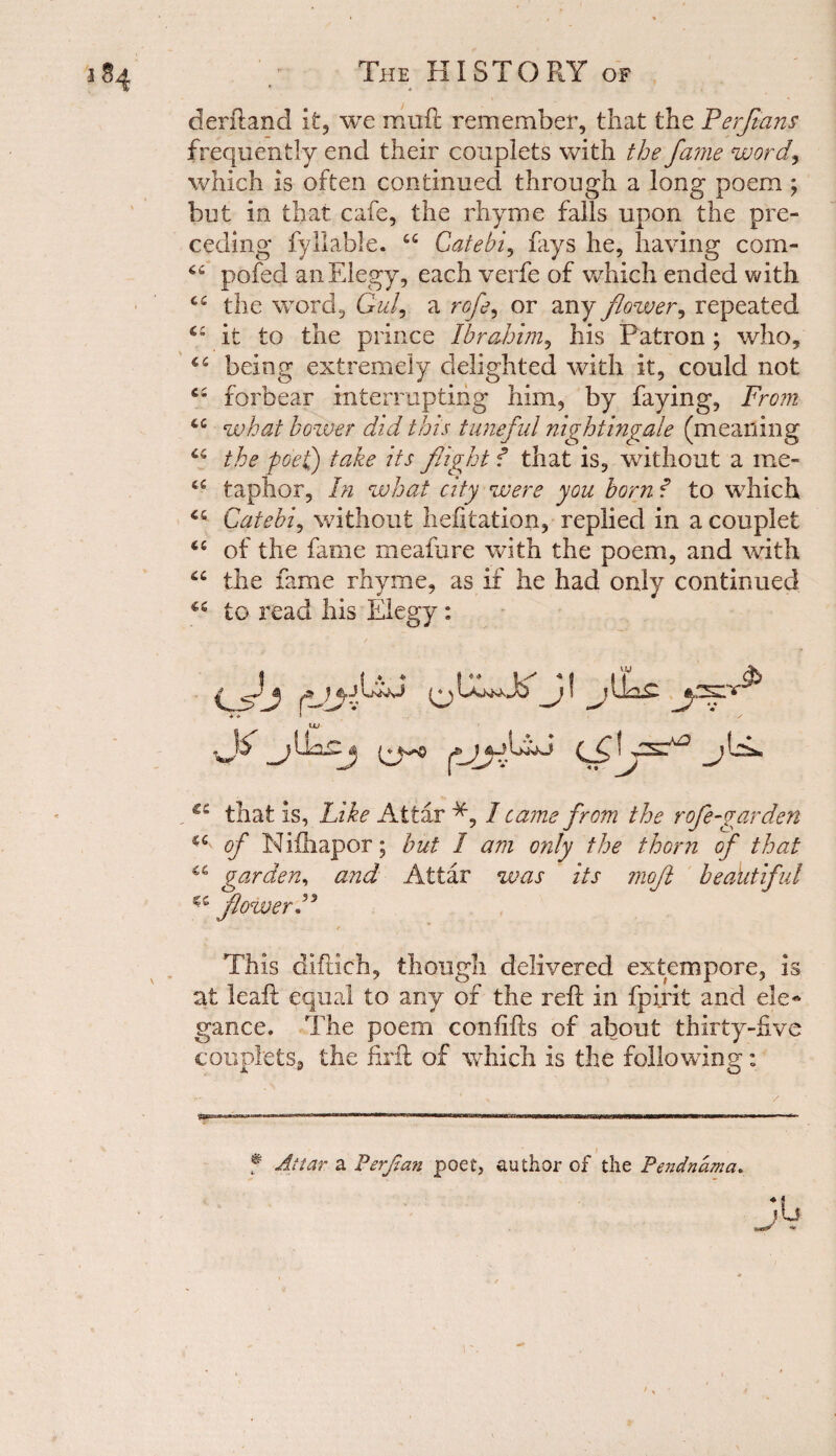 derftand it, we muft remember, that the Perjians frequently end their couplets with the fame word*, which is often continued through a long poem ; but in that cafe, the rhyme falls upon the pre¬ ceding fyllable. “ Catebi, fays he, having com- pofed an Elegy, each verfe of which ended with c£ the word, Gul, a rofe, or any flower^ repeated ££ it to the prince Ibrahim, his Patron; who, ££ being extremely delighted with it, could not ££ forbear interrupting him, by faying, From ££ what bower did this tuneful nightingale (meaning ££ the poet) take its flight f that is, without a me- c£ taplior. In what city were you born f to which 46 Catebi, without hefitation, replied in a couplet ££ of the fame meafure with the poem, and with ££ the fame rhyme, as if he had only continued ££ to read his Elegy: i* 1 ,jr y&zj i^y<> y-a* €C that is. Like Attar I came from the rofe-garden ££ of Nifhapor; but 1 am only the thorn of that garden, and Attar was its mojl beautiful flower P This diftich, though delivered extempore, is at leaf! equal to any of the reft in fpirit and ele* gance. The poem conftfts of about thirty-five couplets, the firft of which is the following: f Attar a Perjian poet, author of the Pendnama.