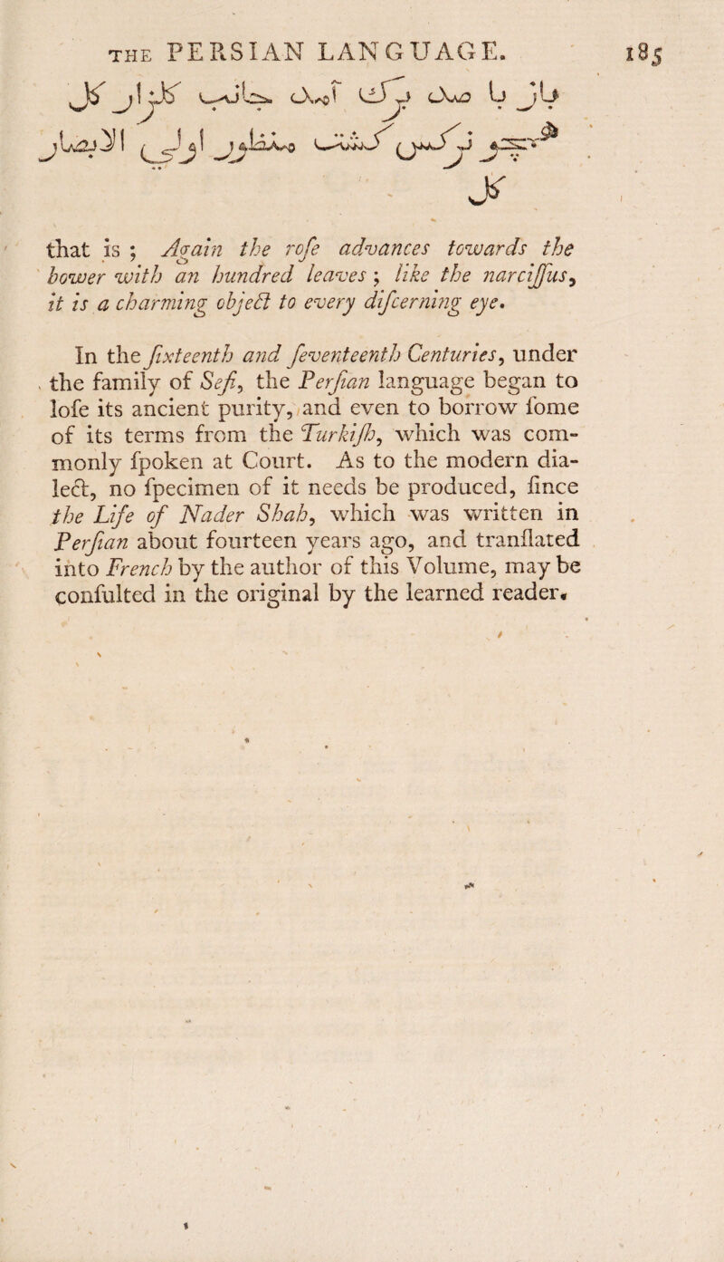 that is ; Again the rofe advances towards the bower with an hundred leaves ; like the narcijfus, A A charming object to every difcerning eye. In the fixteenth and feventeenth Centuries, under , the family of S<?/£, the Perfian language began to lofe its ancient purity, and even to borrow fome of its terms from the Turkijh, which was com¬ monly fpoken at Court. As to the modern dia¬ led, no fpecimen of it needs be produced, fince the Life of Nader Shah, which was written in Perfian about fourteen years ago, and tranflated into French by the author of this Volume, may be confulted in the original by the learned reader. t* i