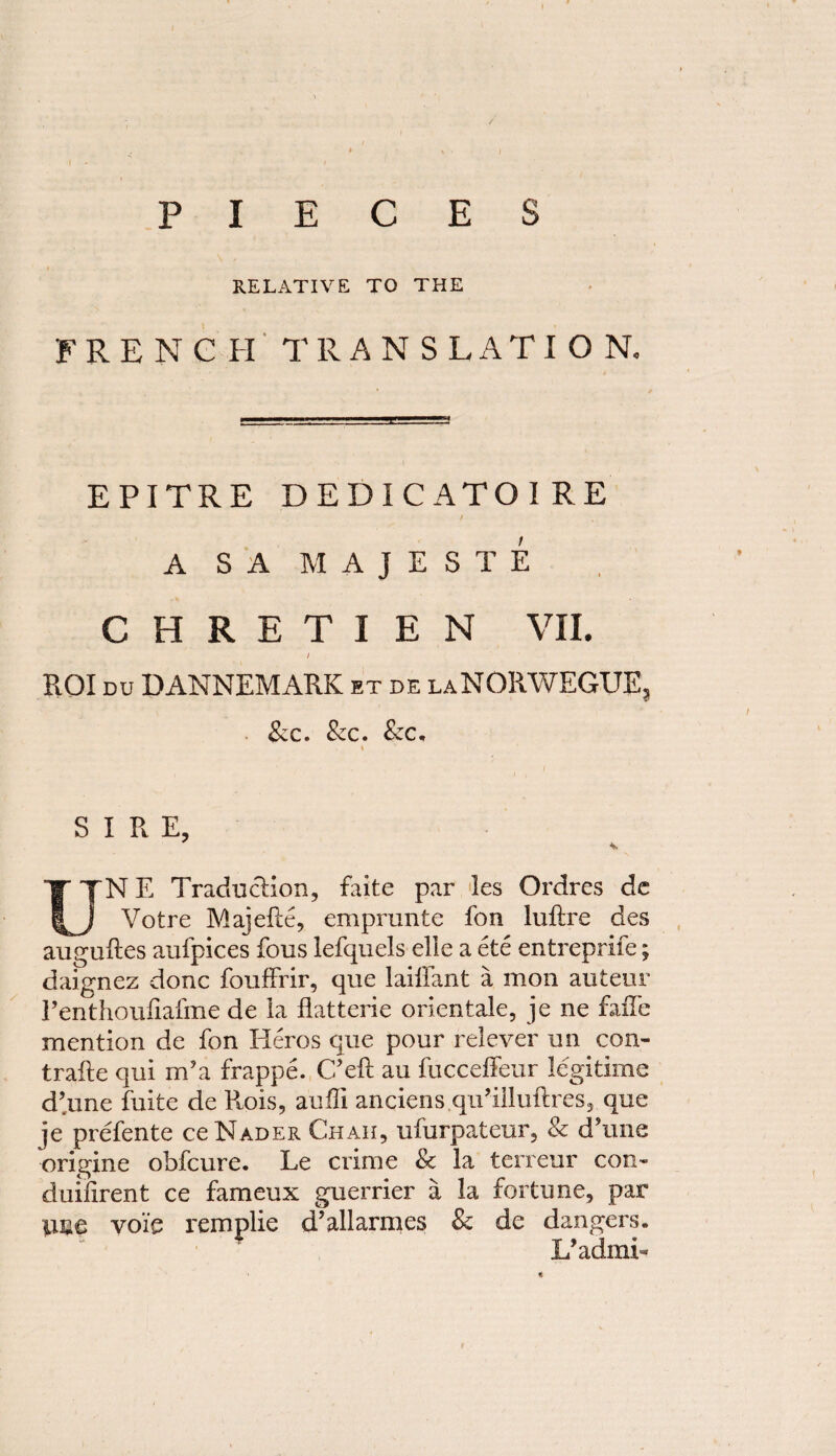 PIECES RELATIVE TO THE FRENCH TRANSLATION. EPITRE DEDICATOI RE / A SA MAJESTE CHRETIEN VII. / ROI du DANNEMARK et de laNORWEGUE, &c. Sic. &c. I SIRE, UNE Traduction, faite par les Ordres de Votre Majelie, emprunte fon luftre des auguftes aufpices fous lefquels elle a ete entreprife; daignez done fouffrir, que laiiiant a mon auteur Penthoufiafme de la flatterie orientale, je ne fade mention de fon Heros que pour relever un con- trade qui m’a frappe. C’eft au fucceffeur legitime d’une fuite de Ptois, auffi anciens.qiPilluftres, que je prefente ce Nader Chah, ufurpateur, & (Tune origine obfeure. Le crime & la terreur con- duifirent ce fameux guerrier a la fortune, par line voie remplie d’allarmes & de dangers. L’admi-