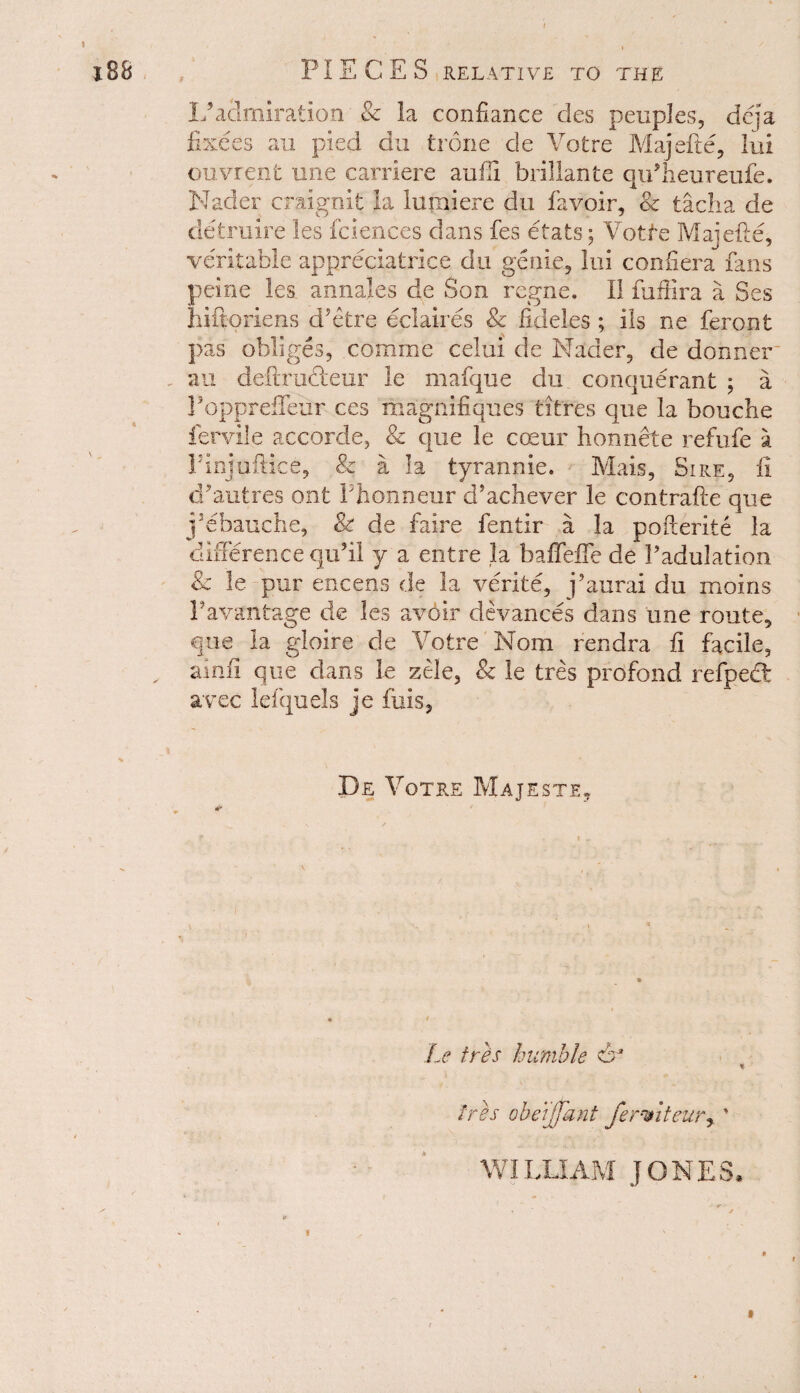 9 L5 admiration & la confiance des peuples, dcja fixees an pied du trone de Votre Majefte, lui ouvrenfc une carriere auili brillante qu’heureufe. Nader craignit la lumiere du favoir, Sc tacha de detruire les fciences dans fes etafcs; Votfe Majefte, veritable appreciatrice du genie, lui confiera Ians peine les annales de Son regne. II fuffira a Ses hiftoriens d’etre eclaires & fideles ; ils ne feront pas obliges, comine celui de Nader, de donner au deftru&eur le mafque du. conquerant ; a Poppreffeiir ces magnifiques litres que la bouche fervile accorde, & que le coeur honnete refufe a PInjuftice, & a la tyrannic. Mais, Sire, fi cPautres ont Phonneur d’acliever le contrafte que j’ebauche, & de faire fentir a la pofterite la difference qu’il y a entre la baffeffe de Padulation & le pur encens de la verite, j’aural du moins Pavantage de les avdir devances dans une route, que la gloire de Votre Nom rendra fi facile, ainfi que dans le zele, & le tres profond refpedt avec lefquels je fuis, De Votre Majeste, * Le tres humble du ires obeijjant fermteurr % WILLIAM JONES*