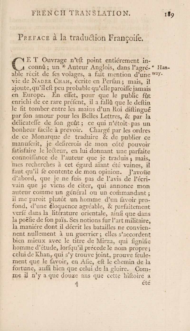 Preface a la traduction Frangoife. \ ' ’ Ci E T Ouvrage point entierement in- •t connu ; un * Auteur Anglois, dans Eagre- * Han- able recit de fes voiages, a fait mention d’uneway* vie de. Nader Chah, ecrite en Perfan; mais, il ajoute,qu?i!eft pen probable qu’ell eparoiife jamais en Europe. En effet, pour que le public fut enrichi de ce rare prefent, il a fallu que le deftin. le lit tomber entre les mains dJun Roi diftingue par fon amour pour les Belles Lettres, Sc par la delicatelfe de fon gout; ce qui n?etoit-pas un bonheur facile a prevoir. Charge par les ordres de ce Monarque de traduire & de publier ce manufcrit, je defir.erois de mon cote pouvoir fatisfaire Je lecteur, en lui donnant une parfaite connoiifance de P auteur que je traduis ; mais, mes recherches a cet egard ai’ant ete vaines, il faut qu’il fe contente de mon opinion, j’avoiie d'abord, que je ne fuis pas de Pavis de Fecri- vain que je viens de citer, qui annonce mon auteur corame un general on un commandant; il me paroit plutot un homme dJun favoir pro- fond, cPune eloquence agreable, Sc parfaitement verfe dans la literature orientale, ainfi que dans la poefie de fon pai's. Ses notions fur Part militaire, la maniere dont il decrit les batailles ne convien- nent nullement a un guerrier; elles s’accordent bien mieux avec le titre de Mirza, qui ftgnifie homme d’etude, lorfqubl precede le nom propre; celui de Khan, qui sJy trouve joint, prouve feule- ment que le favoir, en Alie, eft le chemin de la fortune, aulE bien que celui de la gioire. Com- me il n’y a que douze ans que cette hiftoire a