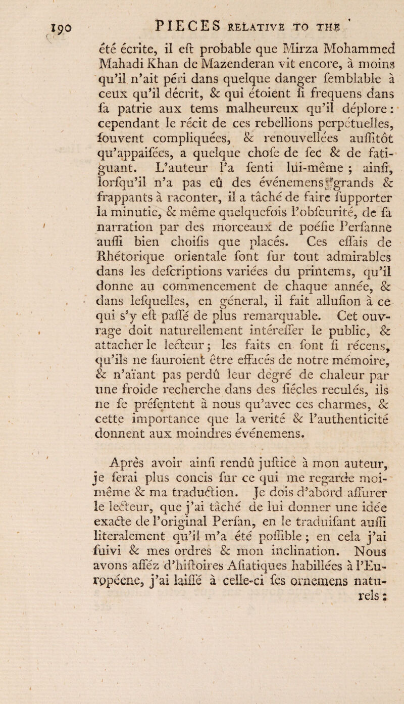 / ' ete ecrite, il eft probable que Mirza Mohammed Mahadi Khan de Mazenderan vit encore, a moins qu’i! n’ait peri dans quelque danger femblable a ceux qu*il decrit, Sc qui etoient ft frequens dans fa patrie aux terns malheureux qu’il deplore: cependant le recit de ces rebellions perpetuelies, fouvent compliquees, & renouvellees auflltot qu’appaifees, a quelque chofe de fee Sc de fati- guant. L’auteur Fa fenti lui-meme ; ainft, lorfqu’il n’a pas eft des evenemensjfgrands Sc frappants a raconter, il a tache de faire fupporter la minutie, Sc meme quelquefois Fobfcurite, de fa narration par des morceaux de poefie Perfanne auffi bien choifts que places. Ces effais de Rhetorique orientale font fur tout admirables dans les deferiptions variees du printems, qu’il donne an commencement de chaque annee, 8c • dans lefquelles, en general, il fait allufton a ce qui s’y eft paffe de plus remarqilable. Get ouv- rage doit natureliement intereffer le public, & attacher le lecleur; les faits en font ft recens, qu’ils lie fauroient etre effaces de notre memoire, 8c n’ai’ant pas perdu leur degre de chaleur par line froide recherche dans des ftecles recules, ils ne fe prefen tell t a nous qu’avec ces charmes, Sc cette importance que la verite Sc F authenticity donnent aux moindres evenemens. A pres avoir ainft rendu juftice a in on auteur, je ferai plus concis fur cc qui me regarde moi- meme Sc ma tradudtion. Je dois d’abord affurer le leffeur, que j’ai tache de lui donner une idee exaefte deForiginal Perfan, en le traduifant aufti literalement qu’il in’a ete poffible ; en cela j’ai fuivi Sc mes ordres Sc in on inclination. Nous avons affez d’htftoires Aftatiques habillees a FEu- rppeene, j’ai laiffe a celle«ci fes ornemens natu- rels;