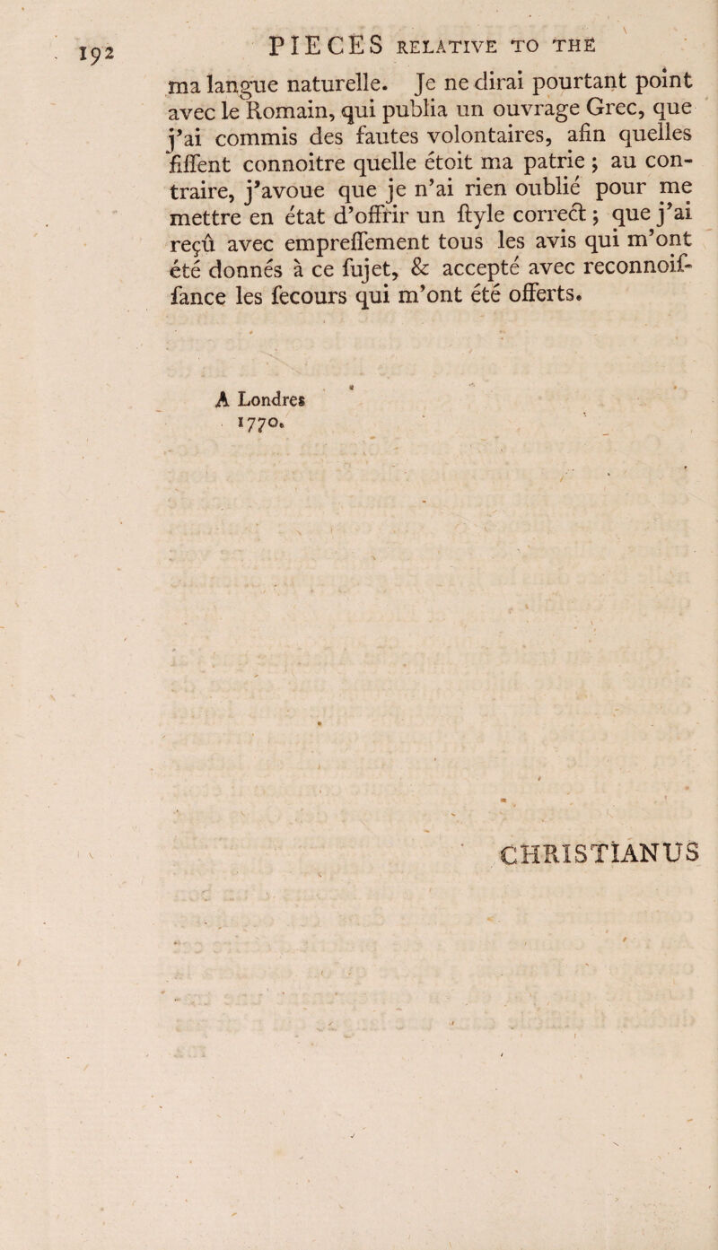 I£2 ma langue naturelle. Je ne dirai pourtant point avec 1c Remain, qui publia un ouvrage Grec, que j’ai commis des fautes volontaires, atm queiles fiffent connoitre quelle etoit ma patrie ; au con- traire, j’avoue que je n’ai rien oublie pour me mettre en etat d’offrir un ftyle correct; que j’ai re^u avec empreffement tous les avis qui m’ont ete donnes a ce fujet, & accepte avec reconnoif- fance les fecours qui m’ont ete offerts. A Londres 1770. CHRISTIANUS