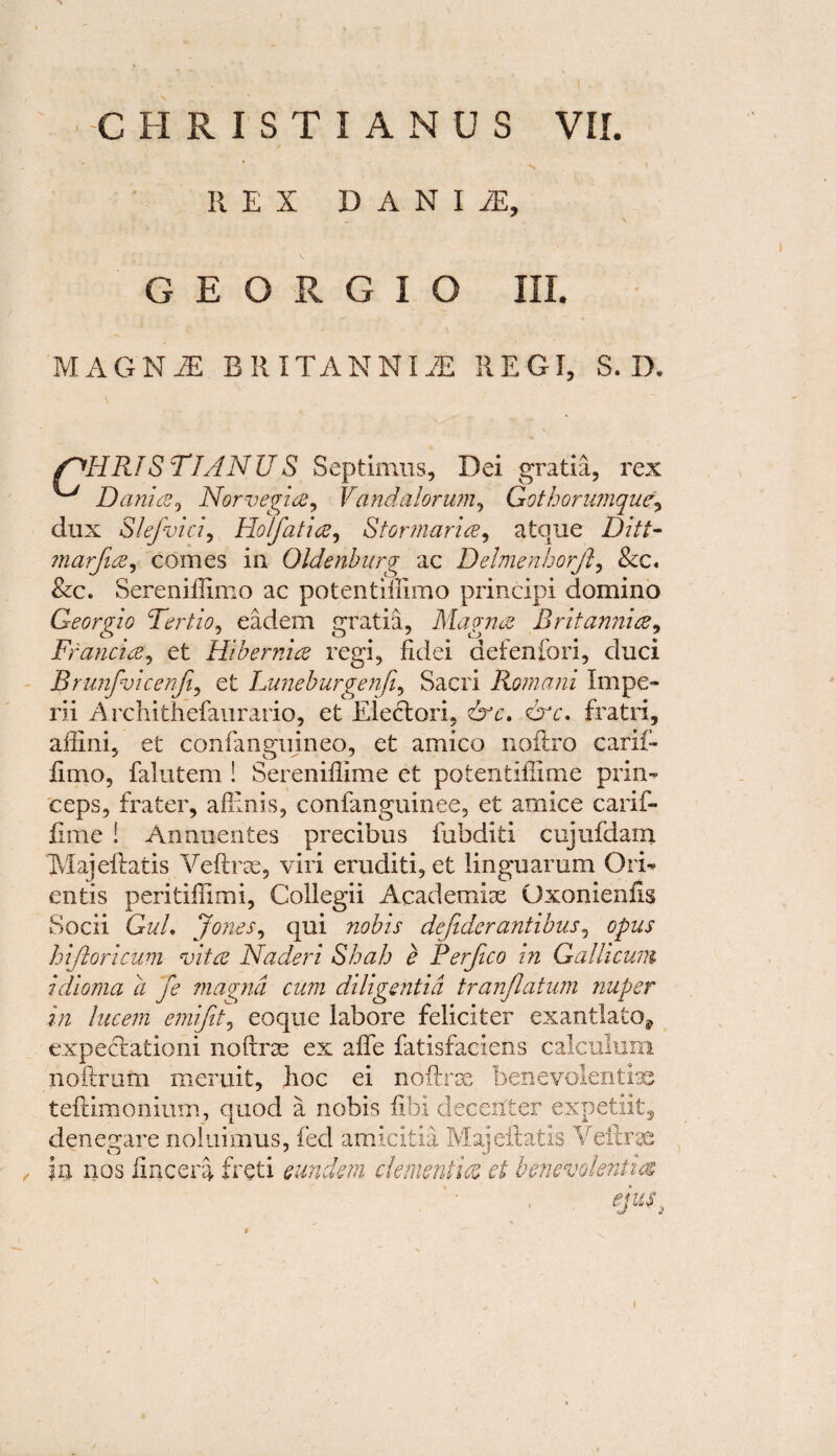 REX D A N I JE, G E O R G I O III. MAGNiE BRITANNIA REGI, S. D. F^HRISTIANUS Septimus, Dei gratia, rex ^ Dania, Norvegia, Vandalorum, Gothorumque\ dux Slefvici, Holfatia, Stormaria, atque marfia, comes in Oldenburg ac Delmenhorjl, &c. &c. Sereniilimo ac potentillimo principi domino Georgia Tertio, eadem gratia, Magnet Britannia, Francia, et Hibernia regi, fidei defenfori, duci Brunfvicenji, et Luneburgenji, Sacri Romani Impe¬ rii Archithefaurario, et Eleclori, dec. drc. fratri, ailini, et confanguineo, et amico noftro carif- fimo, falutem ! Sereniffime et potentiilime prim ceps, fra ter, afllnis, confanguinee, et amice carif- fime ! Annuentes precibus fubditi cujufdam Majeftatis Veftrae, viri eruditi, et linguarum Orb ends peritiffimi, Collegii Academic Qxonienhs Socii Gz//. Jones, qui nobis defider antibus, opus h ijlor icum Hit a Nader i Shah e Rerfico in G alii cum idioma a fe magnd cum diligentid tranjlatum nuper in lucem emijit, eoque labore feliciter exantlato* expectation! noftras ex affe fatisfaciens calculum noftrom meruit, hoc ei noftree benevolently teftimonium, quod a nobis fibi dec exit er expetiits denegare noiuimus, fed amicitia Majeftatis Veftrae in nos fincera feed eundem dementia ei benevolentia