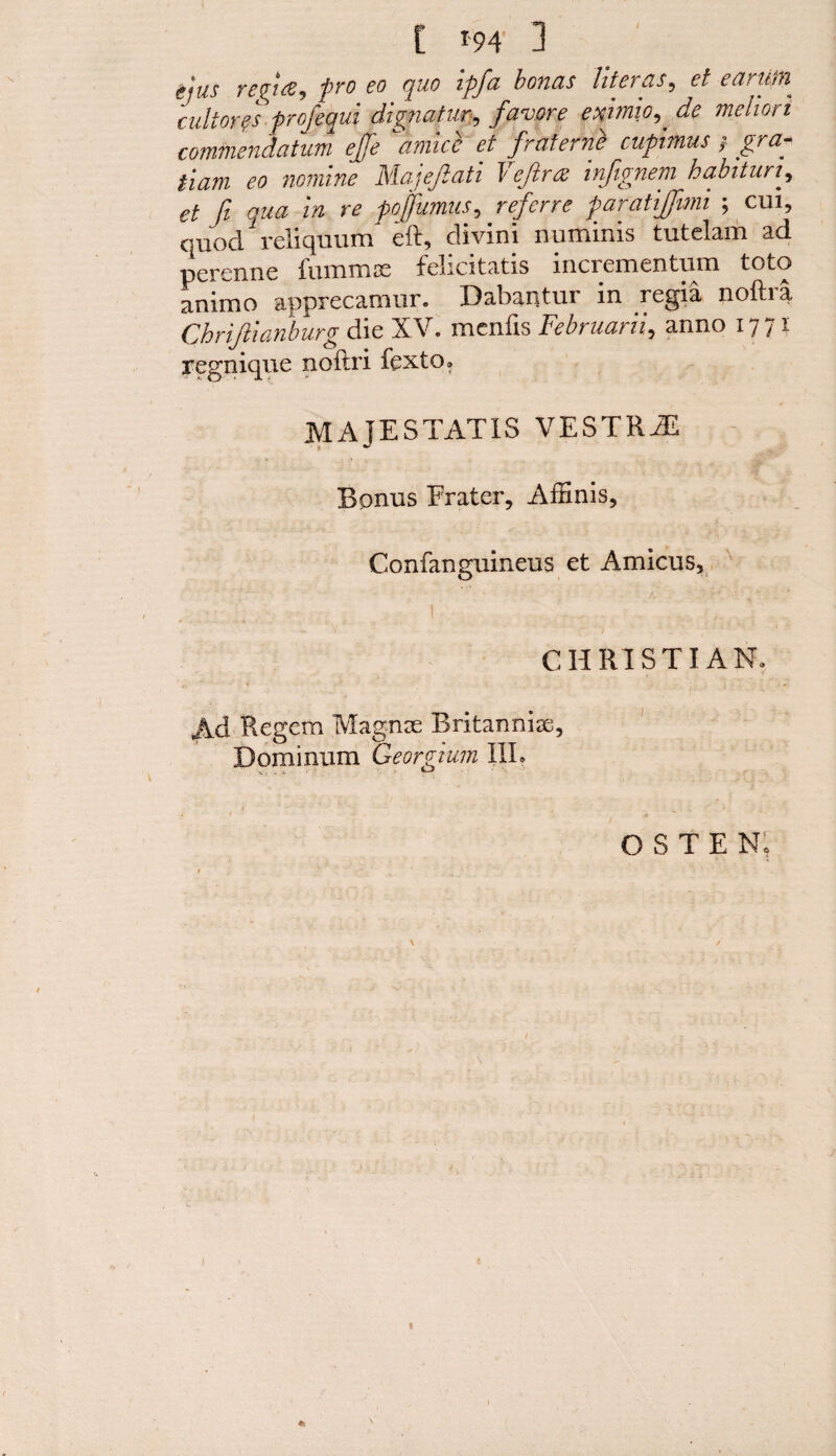 / itjus retire ^ pro co quo ipfa bonus litci as, ct earii/p cultores profequi dignatur, favore exhnio, de mehari commendatum ejje *'amice et fraternb cupimus / /rtf* iiam eo nomine Majejlati T eftr& infignem habitun^ et ft qua in re pojfumus, r^erre paratijjimi ; cm, quod reliquum eft, divini numinis tutelam ad perenne fummce felicitatis incrementum toto animo apprecamur. Dabantur in regia noftra Chrijilanburg die XV. mcnfis Februarii., anno 1771 regnique noftri fexto. MAJESTAT1S VESTRY Bonus Frater, Affinis, Confanguineus et Amicus, CHRISTIAN. Ad Regem Magnse Britannise, Dominum Georgium IIL O S T E No 1