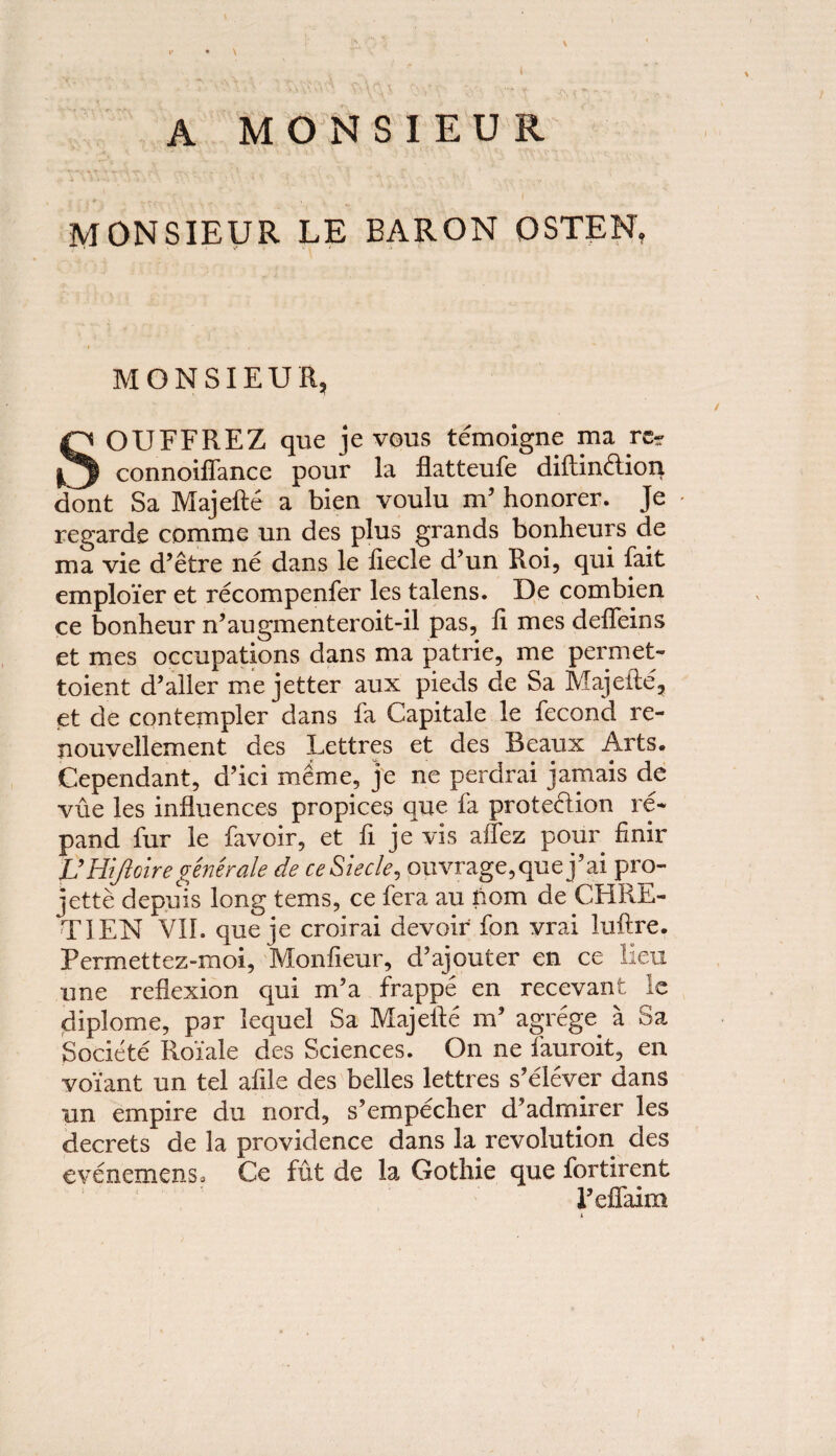 \ A MONSIEUR MONSIEUR LE BARON OSTEN, MONSIEUR, SOUFFREZ que je vous temoigne ma re- connoiffance pour la flatteufe diftindion dont Sa Majefte a bien voulu m9 honorer. Je regarde commc un des plus grands bonheurs de ma vie d’etre ne dans le liecle d’un Roi, qui fait employer et recompenfer les talens. De combien ce bonheur n’augmenteroit-il pas, li mes deffeins et mes occupations dans ma patrie, me permet- toient d’aller me jetter aux pieds de Sa Majefte, et de contempler dans fa Capitale le fecond re- nouvellement des Lettres et des Beaux Arts. Dependant, d’ici meme, je ne perdrai jamais de vue les influences propices que fa protedion re* pand fur le favoir, et ft je vis aifez pour finir VHtJloiregenerate de ceSiecle, ouvrage,quej’ai pro- jette depuis long terns, ce fera au nom de CHRE¬ TIEN VII. que je croirai devoir fon vrai luftre. Permettez-moi, Monfieur, d’ajouter en ce lieu une reflexion qui m’a frappe en recevanfc ie diplome, par lequel Sa Majefte m’ agrege a Sa Soclete Roiale des Sciences. On ne fauroit, en voi'ant un tel afile des belles lettres s’elever dans un empire du nord, s’empecher d’admirer les decrets de la providence dans la revolution des evenemenso Ce fut de la Gothie que fortirent 1’effaim n