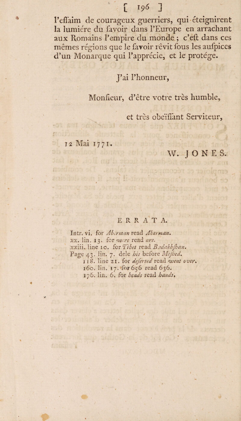 Feffaim de courageux guerriers, qui eteignirenfc la lumiere du favoir dans FEurope en arrachant aux Romains F empire du monde ; e’eft dans ces memes regions que le fayoir revit fous les aufpices d’un Monarque qui I’apprecie, et le protege. J’ai Fhonneur, Monfieur, d’etre votre tres humble, et ires obeiffant Serviteur, r 12 Mai 1771. W. J O N E S. E R R A T A. Intr. vi. for Abet man read J her man. xx. lin. 13. for <were read are. xxiii. line 20. for Tibet read Bndakhjhan. page 43. lin. 7. dele his before Mejhed. 118. line 21. for deferted read ^went over. 160. lin. 17. for 656 read 636. 176. lin. 6. for heads read hands.