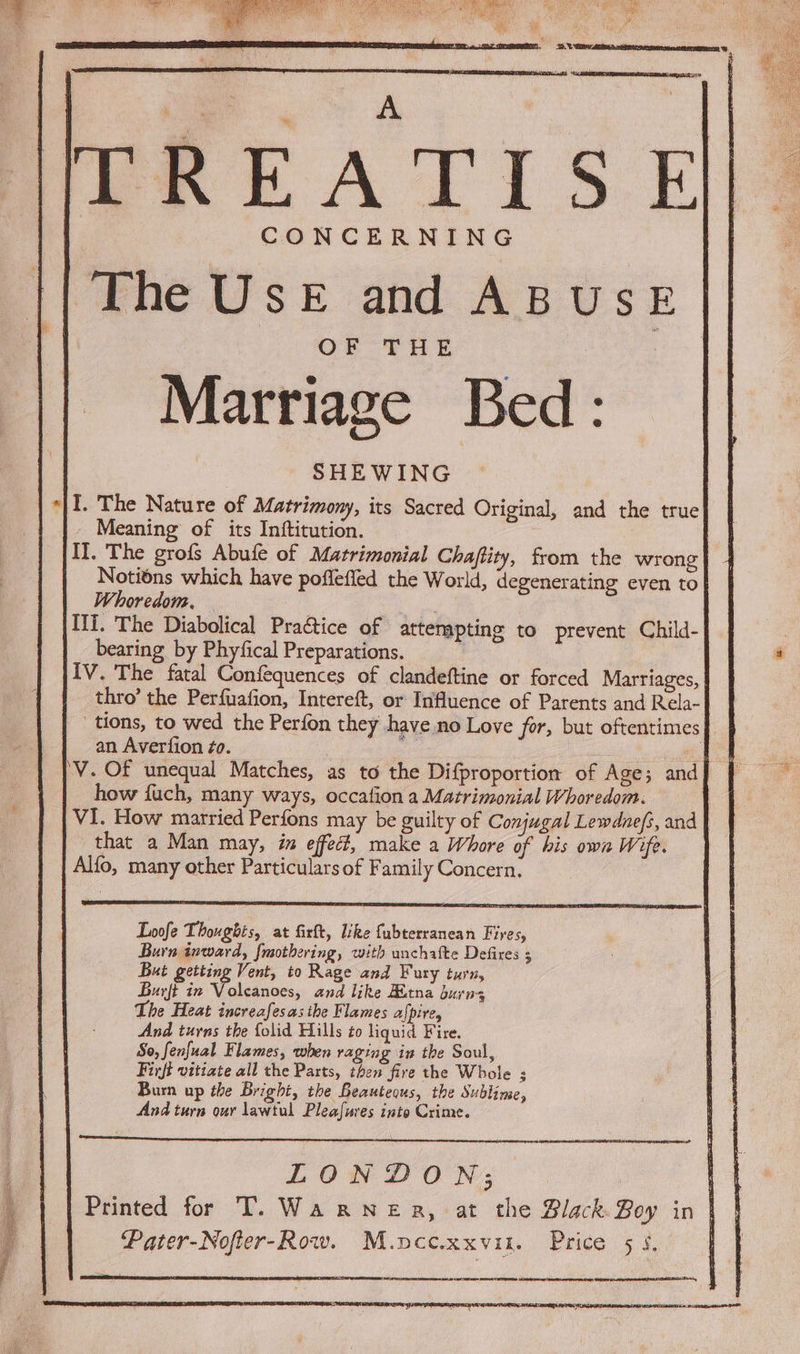 CONCERNING The UseE and ABUSE OF THE Marriage Bed: SHEWING «|I. The Nature of Matrimony, its Sacred Original, and the true _ Meaning of its Inftitution. I], The grofs Abufe of Matrimonial Chaftity, from the wrong} 4 Notiéns which have poffefled the World, degenerating even to| Whoredom, , Ili. The Diabolical Practice of attenapting to prevent Child- bearing by Phyfical Preparations. : | IV. The fatal Confequences of clandeftine or forced Marriages, | thro’ the Perfuafion, Intereft, or Influence of Parents and Rela- tions, to wed the Perfon they have no Love for, but oftentimes | an Avertion ¢o. : ae 'V. Of unequal Matches, as to the Difproportion of Age; and] | how fuch, many ways, occafion a Matrimonial Whoredom. VI. How married Perfons may be guilty of Conjugal Lewdnef;, and that a Man may, in effect, make a Whore of his own Wife. Alfo, many other Particularsof Family Concern. Loofe Thoughts, at firft, like fubterranean Fires, Burn inward, frsothering, with unchafte Defires 5 Bui getting Vent, to Rage and Fury turn, Burft in Volcanoes, and like Kitna burn; The Heat increafesas the Flames afpire, And turns the folid Hills to liquid Fire. So, fenfual Flames, when raging in the Soul, Firfi vitiate all the Parts, then fire the Whole ; Burn up the Bright, the Beauteous, the Sublime, And turn our lawtul Pleafuves into Crime. Printed for T. Wa RNezR, at the Black. Boy in )