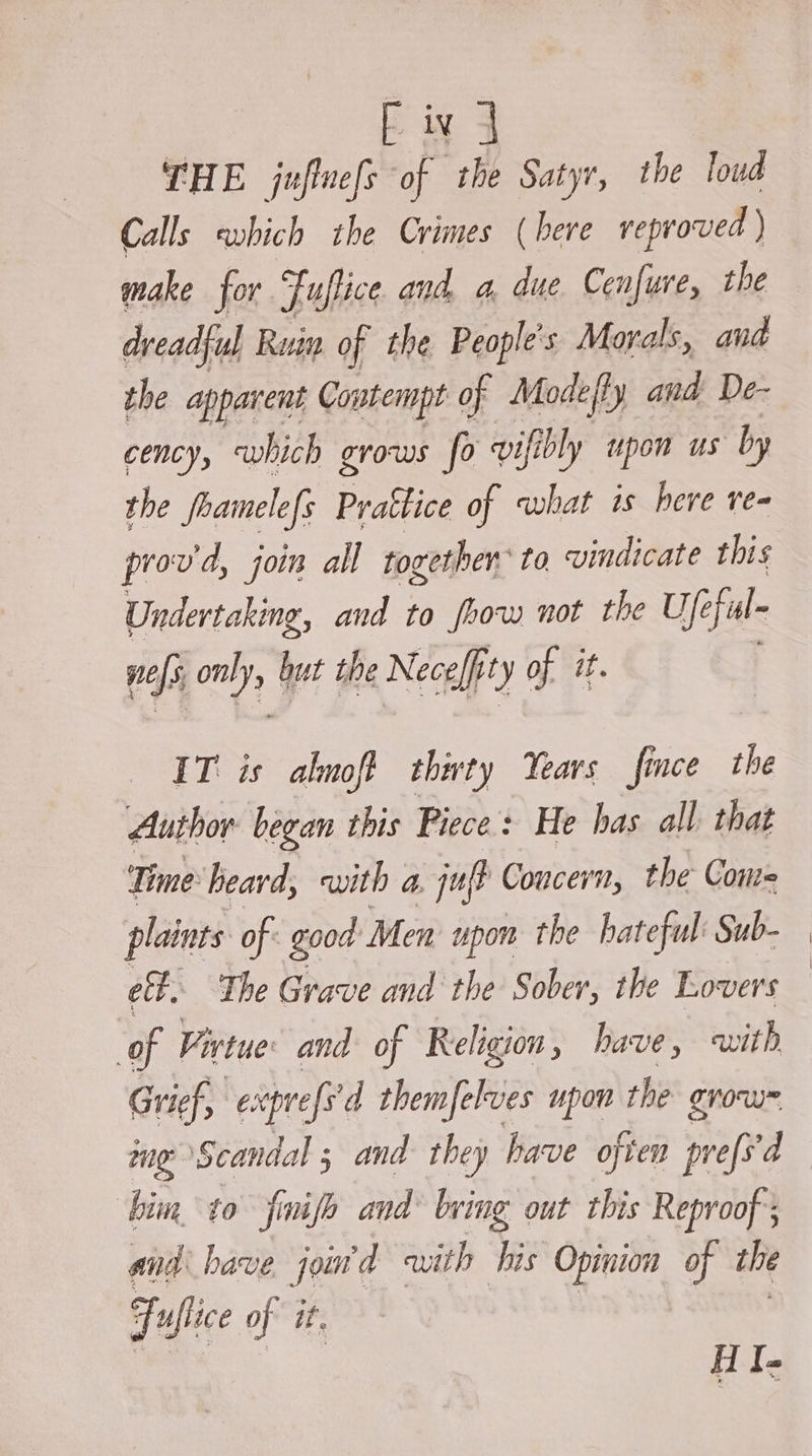 [iv | THE juflne[s of the Satyr, the loud Calls which the Crimes (bere veproved ) make for. Fuftice and a, due Cenfure, the ful Ruin of the People's Morals, and the apparent Contempt of Modefly and: De- cency, which grows fo vifibly upon us by the foamele{s Prattice of what is here re- prov'd, join all together to vindicate this Undertaking, and to foow not the Ufe eful~ pefs oe but the Nece/fi it) of it. IT is almoft thirty Years fince the Author began this Piece: He has all. that Ti ime: heard, with a ju? Concern, the Come plaints of. good Men upon the hateful Sub- eff. The Grave and the Sober, the Lovers of Fivtue and of Religion , have, with Grief, “ecoprrefs d themfelves upon the grou me Scandal ; and they have often prefs'd bin to finife and bing out this Reproof’; and have jom'd with his Opinion of the Fuflice of it. HI-