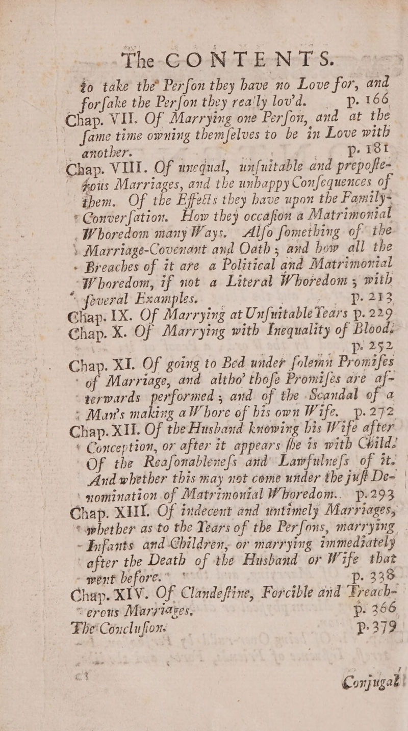 the CONTENTS. _ forfake the Perfon they rea'ly lovd. __ 166 Chap. VI. Of Marrying one Perfon, and at the _ another. aed bea eae &amp; Ok Chap. VIL. Of unequal, unfuitable and prepofte- ~ $oits Marriages, and the unhappy Confequences of them. Of the Effetts they have upon the Family= *Converfation. How they occafion a Matrimonial Whoredom many Ways. Alfo fomething of the \ Marriage-Covenant and Oath ; and bow all the - Breaches of it are a Political and Matrimonial -“Whoredom, if not a Literal Whoredom x with “ofeveral Examples. , Hy Ph ABS Ghap. 1X. Of Marrying at Unfmitable Tears p.229 Chap. X. Of Marrying with Inequality of Bloods tesshiom 94, edt (4 bos pig2. Chap. XI. Of going to Bed under folemn Prombfes ‘of Marriage, and altho’ thofe Promifes are af~ -gerwards performed , and of the Scandal of a : Mans making aWhore of his own Wife. p.272 Chap. XII. Of theHushand knowing bis Wife after « Conception, or after it appears fhe 1s with Child? And whether this may not come under the juft De- ‘ nomination of Matrimontal Whoredom.. p.293 Chap. XH Of indecent and untimely Marriages; -Fifants and Children, or marrying immediately after the Death of the Husband or Wife that - went before.” Pp. 333. _ Chap. XIV. Of Clandeftine, Forcible and Freach- “erons Maryiaces. 6: 366 ‘Ebe' Coucl ufiore | Pp: 379 ! cs Conjugak |