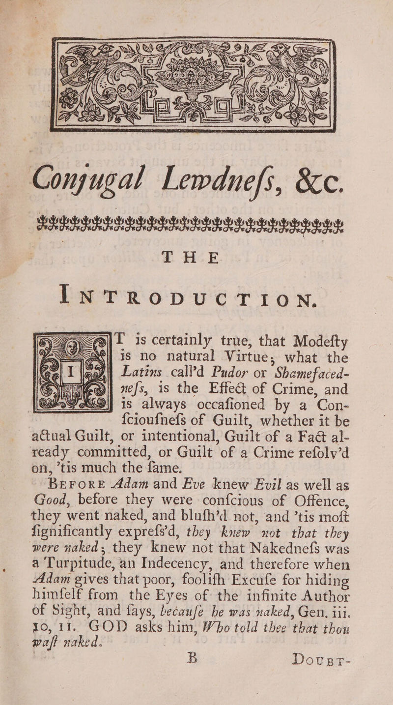 Conjugal Lewdnefs, &amp;c. LERAIR AREY IIB at ett drt any THE INTRODUCTION, A) I is certainly true, that Modefty “| is no natural Virtue; what the Latins call’d Pudor or Shamefaced- nefs, 1s the Effect of Crime, and is always occafioned by a Con- {cioufnefs of Guilt, whether it be actual Guilt, or intentional, Guilt of a Faé al- ready committed, or Guilt of a Crime refolv’d on, ’tis much the fame. 7 BEFORE Adam and Eve knew Evil as well as Good, before they were confcious of Offence, they went naked, and blufh’d not, and ’tis moft Significantly exprefs’d, they knew not that they were naked; they knew not that Nakednefs was a Turpitude, an Indecency, and therefore when Adam gives that poor, foolifh Excufe for hiding himfelf from the Eyes of the infinite Author of Sight, and fays, becaufe he was naked, Gen, iii, to, 11. GOD asks him, Who told thee that thon waft naked. B Dovegr-
