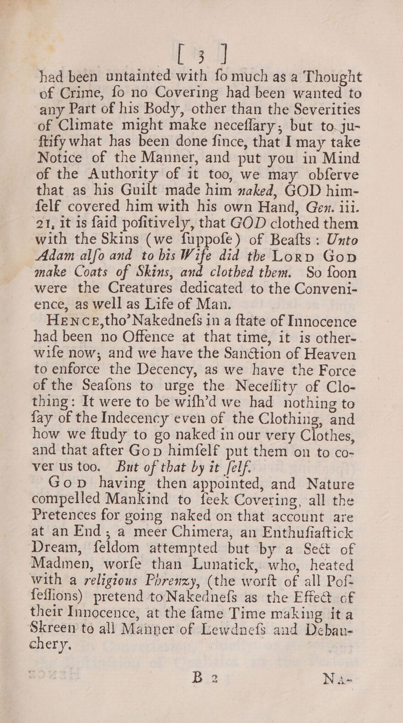 Ge) had been untainted with fo much as a Thought of Crime, fo no Covering had been wanted to any Part of his Body, other than the Severities of Climate might make neceflary, but to. ju- ftify what has been done fince, that I may take Notice of the Manner, and put you in Mind of the Authority of it too, we may obferve that as his Guilt made him naked, GOD him- felf covered him with his own Hand, Gen. iii. 21, it is faid pofitively, that GOD clothed them with the Skins (we fuppofe) of Beafts : Unto Adam alfo and to bis Wife did the Lorp Gop make Coats of Skins, and clothed them. So foon were the Creatures dedicated to the Conveni- ence, as well as Life of Man. HENCE,tho’ Nakednefs in a ftate of Innocence had been no Offence at that time, it is other- wife now; and we have the Sanétion of Heaven to enforce the Decency, as we have the Force of the Seafons to urge the Necetflity of Clo- thing: It were to be wifh’d we had nothing to fay of the Indecency even of the Clothing, and how we ftudy to go naked in our very Clothes, and that after Gop himfelf put them on to co- ver us too. But of that by it felf. Gop having then appointed, and Nature compelled Mankind to feek Covering, all the Pretences for going naked on that account are at an End; a meer Chimera, an Enthufiaftick Dream, feldom attempted but by a Sect of Madmen, worfe than Lunatick, who, heated with a religious Porenzy, (the worft of all Pof- {effions) pretend toNakednefs as the Effect of their Innocence, at the fame Time making ita Skreen to all Manner of Lewduefs and Deban- chery, 3 B2 Na-