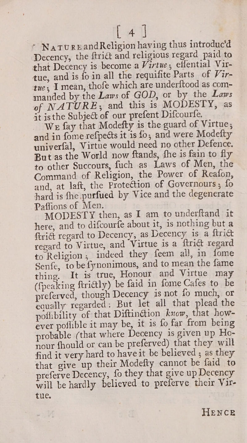 [ 41 * NatureandReligion having thus introduc’d Decency, the ftri@ and religious regard paid to that Decency is become a Virtue, effential Vir- tue, and is fo in all the requilite Parts of Vir- tue; I mean, thofe which are underitood as com- manded by the Laws of GOD, or by the Laws of NATURE, and this is MODESTY, as it isthe Subject of our prefent Difcourfe. We fay that Modefty is the guard of Virtue, and in fome refpetts it is fo, and were Modefty univerfal, Virtue would need no other Defence. But as the World now ftands, fhe is fain to fly to other Succours, fuch as Laws of Men, the Command of Religion, the Power of Reafon, and, at laft, the Prote€tion of Governours; fo hard is fhe purfued by Vice and the degenerate Paffions of Men. MODESTY then, as I am to underftand it here, and to difcourfe about it, is nothing but a rid regard to Decency, as Decency is a ftrict regard to Virtue, and Virtue is a ftridt regard to Religion, indeed they feem all, in fome Senfe, to be fynonimous, and to mean the fame thing. It is true, Honour and Virtue may ({peaking ftri@tly) be faid in {ome Cafes to be preferved, though Decency is not fo much, or equally regarded: But let all that plead the pofibility of that Diftinétion know, that how- ever pollible it may be, it is fo far from being probable (that where Decency is given up Ho- nour fhould or can be preferved) that they will find it very hard to have it be believed ; as they that give up their Modeity cannot be faid to preferve Decency, fo they that give up Decency will be hardly believed to preferve their Vir- tue. HENCE