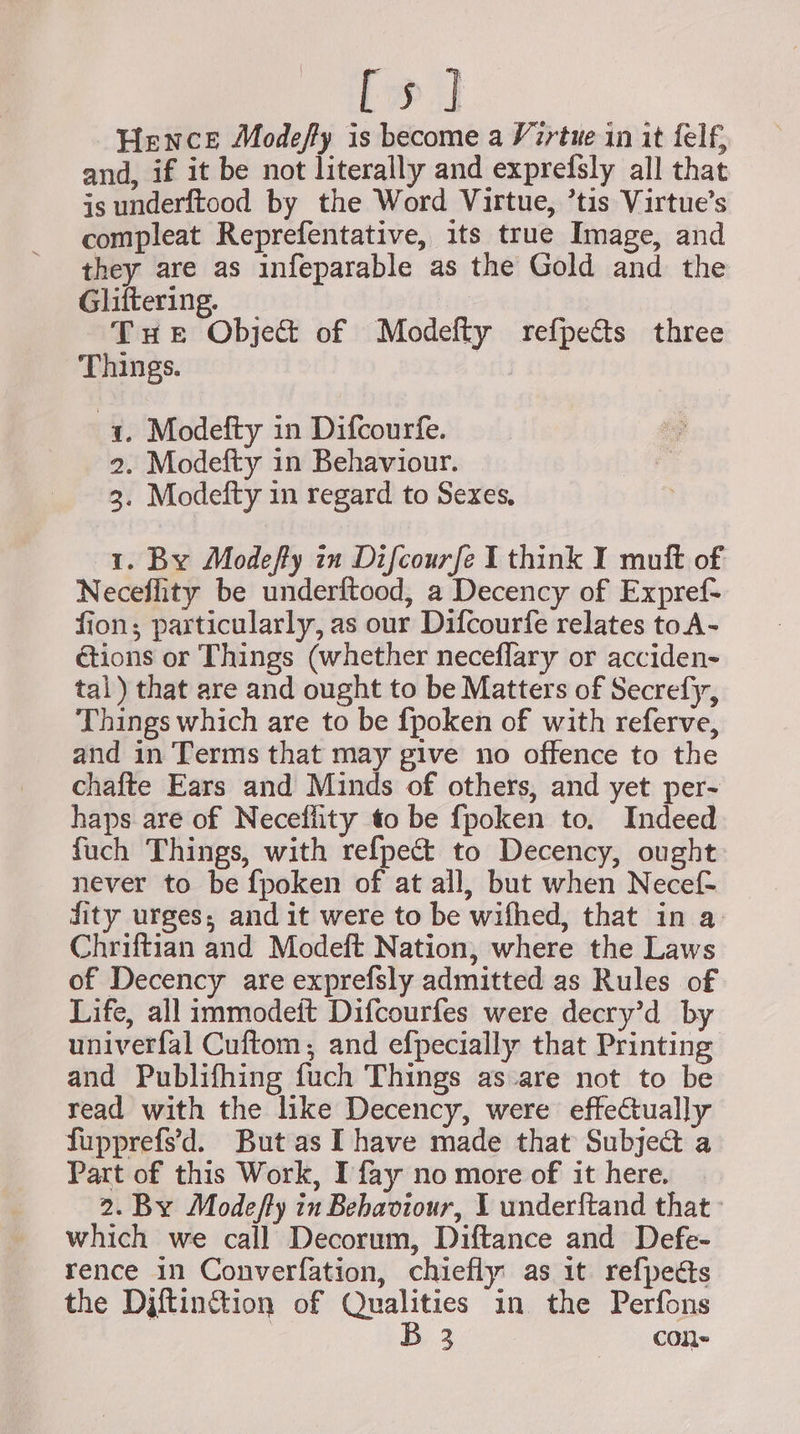 [5] Hence Modefy is become a Virtue in it felf, and, if it be not literally and exprefsly all that is underftood by the Word Virtue, ’tis Virtue’s compleat Reprefentative, its true Image, and they are as infeparable as the Gold and the Glittering. | Tue Object of Modefty refpects three Things. 1. Modefty in Difcourfe. 2. Modefty 1n Behaviour. 3. Modefty in regard to Sexes, 1. By Modefty in Difcourfe I think I muft of Neceflity be underftood, a Decency of Expref- fion; particularly, as our Difcourfe relates toA- étions or Things (whether neceflary or acciden- tal) that are and ought to be Matters of Secrefy, Things which are to be {poken of with referve, and in Terms that may give no offence to the chafte Ears and Minds of others, and yet per- haps are of Neceflity to be fpoken to. Indeed fuch Things, with ref{pect to Decency, ought never to be {poken of at all, but when Necef- dity urges; and it were to be wifhed, that in a Chriftian and Modeft Nation, where the Laws of Decency are exprefsly admitted as Rules of Life, all immodeft Difcourfes were decry’d by univerfal Cuftom, and efpecially that Printing and Publifhing fuch Things as are not to be read with the like Decency, were effectually fupprefs’'d. But as [have made that Subject a Part of this Work, I fay no more of it here. 2. By Modefty in Behaviour, I underftand that which we call Decorum, Diftance and Defe- rence in Converfation, chiefly as it refpedts the Djftinc&amp;tion of Qualities in the Perfons | B 3 cone